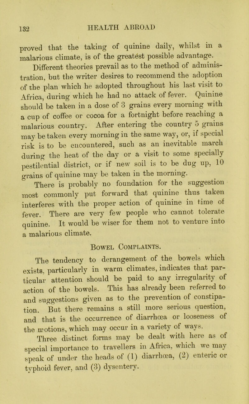 proved that the taking of quinine daily, whilst in a malarious climate, is of the greatest possible advantage. Different theories prevail as to the method of adminis- tration, but the writer desires to recommend the adoption of the plan which he adopted throughout his last visit to Africa, during which he had no attack of fever. Quinine should be taken in a dose of 3 grains every morning with a cup of coffee or cocoa for a fortnight before reaching a malarious country. After entering the country 5 grains may betaken every morning in the same way, or, if special risk is to be encountered, such as an inevitable maich during the heat of the day or a visit to some specially pestilmitial district, or if new soil is to be dug up, 10 grains of quinine may be taken in the morning. There is probably no foundation for the suggestion most commonly put forward that quinine thus taken interferes with the proper action of quinine in time of fever. There are very few people who cannot tolerate quinine. It would be wiser for them not to venture into a malarious climate. Bowel Complaints. The tendency to derangement of the bowels which exists, particularly in warm climates, indicates that par- ticular attention should be paid to any irregularity of action of the bowels. This has already been referred to and suggestions given as to the prevention of constipa- tion. But there remains a still more serious question, and that is the occurrence of diarrhoea or looseness of the motions, which may occur in a variety of ways. Three distinct forms may be dealt with here as of special importance to travellers in Africa, which we may speak of under the heads of (1) diarrhoea, (2) enteric or typhoid fever, and (3) dysentery.
