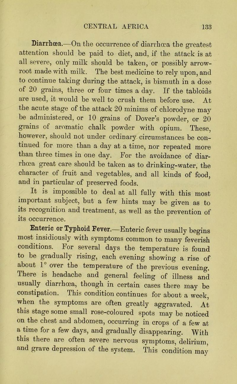 Diarrhoea.—On the occurrence of diarrhoea the greatest attention should be paid to diet, and, if the attack is at all severe, only milk should be taken, or possibly arrow- root made with milk. The best medicine to rely upon, and to continue taking during the attack, is bismuth in a dose of 20 grains, three or four times a day. If the tabloids are used, it would be well to crush them before use. At the acute stage of the attack 20 minims of chlorodyne may be administered, or 10 grains of Dover’s powder, or 20 grains of aromatic chalk powder with opium. These, however, should not under ordinary circumstances be con- tinued for more than a day at a time, nor repeated more than three times in one day. For the avoidance of diar- rhoea great care should be taken as to drinking-water, the character of fruit and vegetables, and all kinds of food, and in particular of preserved foods. It is impossible to deal at all fully with this most impoitant subject, but a few hints may be given as to its recognition and treatment, as well as the prevention of its occurrence. Enteric or Typhoid Fever.—Enteric fever usually begins most insidiously with symptoms common to many feverish conditions. For several days the temperature is found to be gradually rising, each evening showing a rise of about 1 over the temperature of the previous evening. There is headache and general feeling of illness and usually diarrhoea, though in certain cases there may be constipation. This condition continues for about a week, when the symptoms are often greatly aggravated. At this stage some small rose-coloured spots may be noticed on the chest and abdomen, occurring in crops of a few at a time for a few days, and gradually disappearing. With this there are often severe nervous symptoms, delirium and grave depression of the system. This condition may