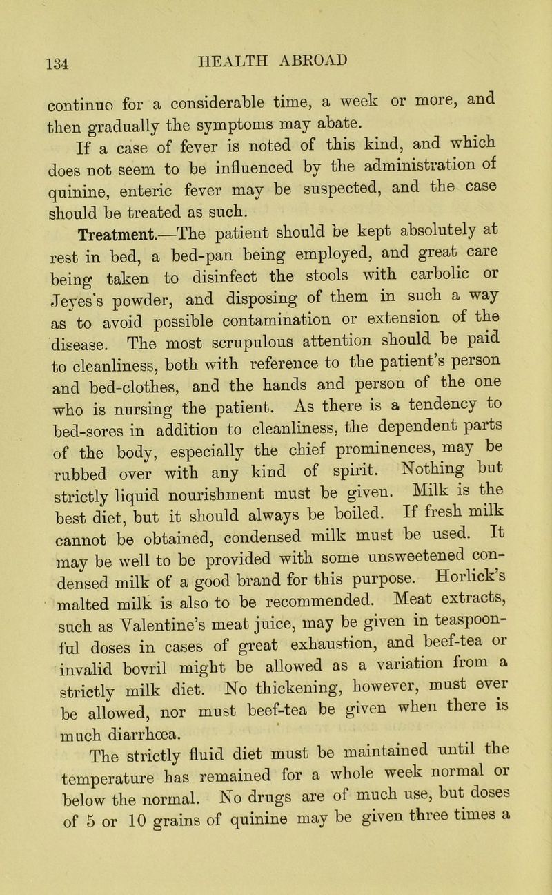 continue for a considerable time, a week or more, and then gradually the symptoms may abate. If a case of fever is noted of this kind, and which does not seem to be influenced by the administration of quinine, enteric fever may be suspected, and the case should be treated as such. Treatment.—The patient should be kept absolutely at rest in bed, a bed-pan being employed, and great care being taken to disinfect the stools with carbolic or Jeyes’s powder, and disposing of them in such a way as to avoid possible contamination or extension of the disease. The most scrupulous attention should be paid to cleanliness, both with reference to the patient s person and bed-clothes, and the hands and person of the one who is nursing the patient. As there is a tendency to bed-sores in addition to cleanliness, the dependent parts of the body, especially the chief prominences, may be rubbed over with any kind of spirit. Nothing but strictly liquid nourishment must be given. Milk is the best diet, but it should always be boiled. If fresh milk cannot be obtained, condensed milk must be used. It may be well to be provided with some unsweetened con- densed milk of a good brand for this purpose. Horlick’s ■ malted milk is also to be recommended. Meat extracts, such as Valentine’s meat juice, may be given in teaspoon- ful doses in cases of great exhaustion, and beef-tea or invalid bovril might be allowed as a variation from a strictly milk diet. No thickening, however, must ever be allowed, nor must beef-tea be given when there is I much diarrhoea. The strictly fluid diet must be maintained until the temperature has remained for a whole week normal or below the normal. No drugs are of much use, but doses of 5 or 10 grains of quinine may be given three times a