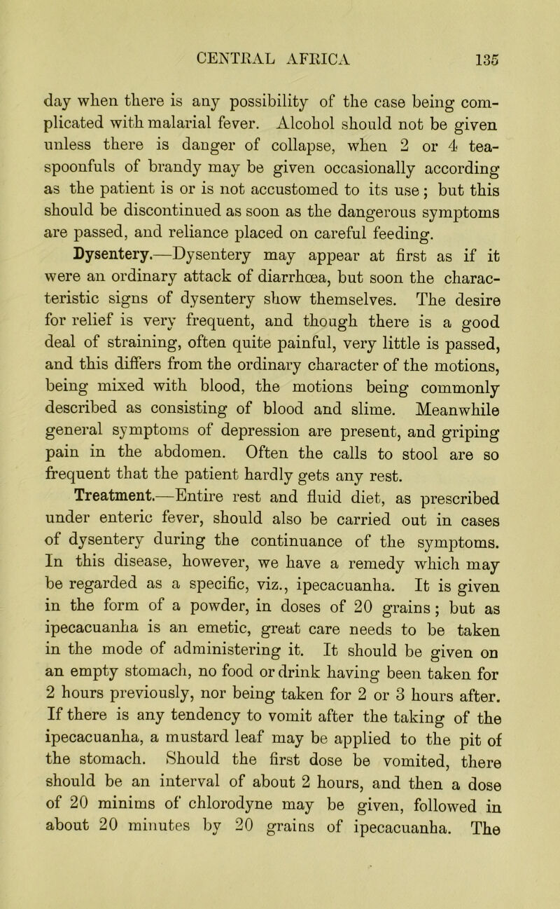 day when there is any possibility of the case being com- plicated with malarial fever. Alcohol should not be given unless there is danger of collapse, when 2 or 4 tea- spoonfuls of brandy may be given occasionally according as the patient is or is not accustomed to its use; but this should be discontinued as soon as the dangerous symptoms are passed, and reliance placed on careful feeding. Dysentery.—Dysentery may appear at first as if it were an ordinary attack of diarrhoea, but soon the charac- teristic signs of dysentery show themselves. The desire for relief is very frequent, and though there is a good deal of straining, often quite painful, very little is passed, and this differs from the ordinary character of the motions, being mixed with blood, the motions being commonly described as consisting of blood and slime. Meanwhile general symptoms of depression are present, and griping pain in the abdomen. Often the calls to stool are so frequent that the patient hardly gets any rest. Treatment.—Entire rest and fluid diet, as prescribed under enteric fever, should also be carried out in cases of dysentery during the continuance of the symptoms. In this disease, however, we have a remedy which may be regarded as a specific, viz., ipecacuanha. It is given in the form of a powder, in doses of 20 grains; but as ipecacuanha is an emetic, great care needs to be taken in the mode of administering it. It should be given on an empty stomach, no food or drink having been taken for 2 hours previously, nor being taken for 2 or 3 hours after. If there is any tendency to vomit after the taking of the ipecacuanha, a mustard leaf may be applied to the pit of the stomach. Should the first dose be vomited, there should be an interval of about 2 hours, and then a dose of 20 minims of chlorodyne may be given, followed in about 20 minutes by 20 grains of ipecacuanha. The
