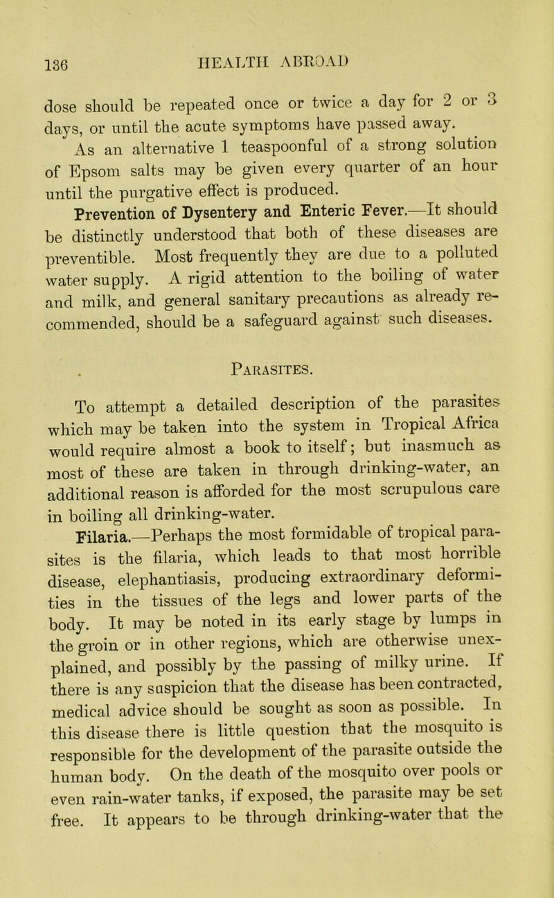 dose should be repeated once or twice a day for 2 oi days, or until the acute symptoms have passed away. As an alternative 1 teaspoonful of a strong solution of Epsom salts may be given every quarter of an hour until the purgative effect is produced. Prevention of Dysentery and Enteric Fever.—It should be distinctly understood that both of these diseases are preventible. Most frequently they are due to a pobuted water supply. A rigid attention to the boiling of water and milk, and general sanitary precautions as already re- commended, should be a safeguard against such diseases. Parasites. To attempt a detailed description of the parasites which may be taken into the system in Tropical Africa would require almost a book to itself; but inasmuch as most of these are taken in through drinking-water, an additional reason is afforded for the most scrupulous care in boiling all drinking-water. Filaria.—Perhaps the most formidable of tropical para- sites is the filaria, which leads to that most horrible disease, elephantiasis, producing extraordinary deformi- ties in the tissues of the legs and lower parts of the body. It may be noted in its early stage by lumps m the groin or in other regions, which are otherwise unex- plained, and possibly by the passing of milky urine. If there is any suspicion that the disease has been contiacted, medical advice should be sought as soon as possible. In this disease there is little question that the mosquito is responsible for the development of the parasite outside the human body. On the death of the mosquito over pools or even rain-water tanks, if exposed, the parasite may be set free. It appears to be through drinking-water that the