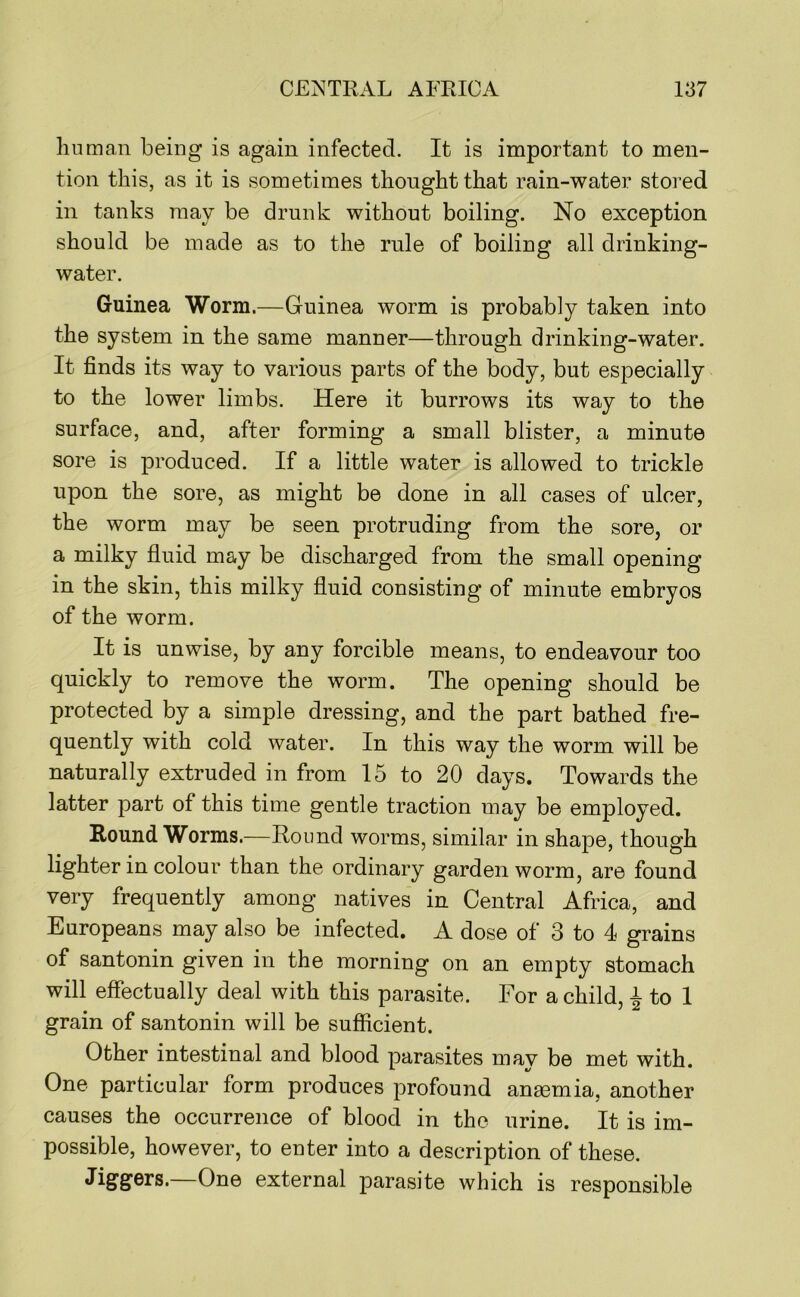 human being is again infected. It is important to men- tion this, as it is sometimes thought that rain-water stored in tanks may be drunk without boiling. No exception should be made as to the rule of boiling all drinking- water. Guinea Worm.—Guinea worm is probably taken into the system in the same manner—through drinking-water. It finds its way to various parts of the body, but especially to the lower limbs. Here it burrows its way to the surface, and, after forming a small blister, a minute sore is produced. If a little water is allowed to trickle upon the sore, as might be done in all cases of ulcer, the worm may be seen protruding from the sore, or a milky fluid may be discharged from the small opening in the skin, this milky fluid consisting of minute embryos of the worm. It is unwise, by any forcible means, to endeavour too quickly to remove the worm. The opening should be protected by a simple dressing, and the part bathed fre- quently with cold water. In this way the worm will be naturally extruded in from 15 to 20 days. Towards the latter part of this time gentle traction may be employed. Round Worms.—Round worms, similar in shape, though lighter in colour than the ordinary garden worm, are found very frequently among natives in Central Africa, and Europeans may also be infected. A dose of 3 to 4 grains of santonin given in the morning on an empty stomach will effectually deal with this parasite. For a child, 4 to 1 gram of santonin will be sufficient. Other intestinal and blood parasites may be met with. One particular form produces profound anaemia, another causes the occurrence of blood in the urine. It is im- possible, however, to enter into a description of these. Jiggers.—One external parasite which is responsible