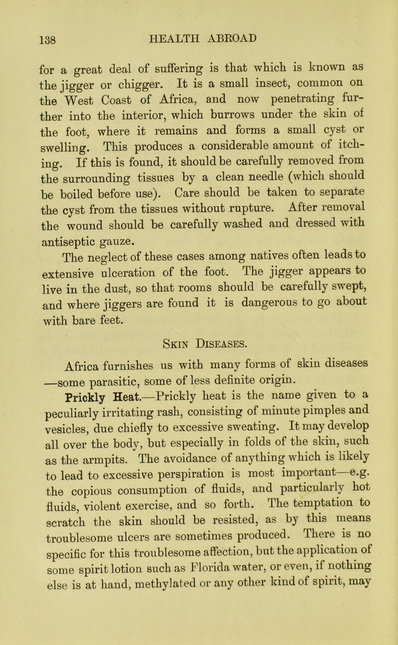 for a great deal of suffering is that which is known as the jigger or chigger. It is a small insect, common on the West Coast of Africa, and now penetrating fur- ther into the interior, which burrows under the skin of the foot, where it remains and forms a small cyst or swelling. This produces a considerable amount of itch- ing. If this is found, it should be carefully removed from the surrounding tissues by a clean needle (which should be boiled before use). Care should be taken to separate the cyst from the tissues without rupture. After removal the wound should be carefully washed and dressed with antiseptic gauze. The neglect of these cases among natives often leads to extensive ulceration of the foot. The jigger appears to live in the dust, so that rooms should be carefully swept, and where jiggers are found it is dangerous to go about with bare feet. Skin Diseases. Africa furnishes us with many forms of skin diseases —some parasitic, some of less definite origin. Prickly Heat.—Prickly heat is the name given to a peculiarly irritating rash, consisting of minute pimples and vesicles, due chiefly to excessive sweating. It may develop all over the body, but especially in folds of the skin, such as the armpits. The avoidance of anything which is likely to lead to excessive perspiration is most important e.g. the copious consumption of fluids, and particularly hot fluids, violent exercise, and so forth. The temptation to scratch the skin should be resisted, as by this means troublesome ulcers are sometimes produced. There is no specific for this troublesome affection, but the application of some spirit lotion such as I lorida water, oi even, if nothing else is at hand, methylated or any other kind of spirit, may