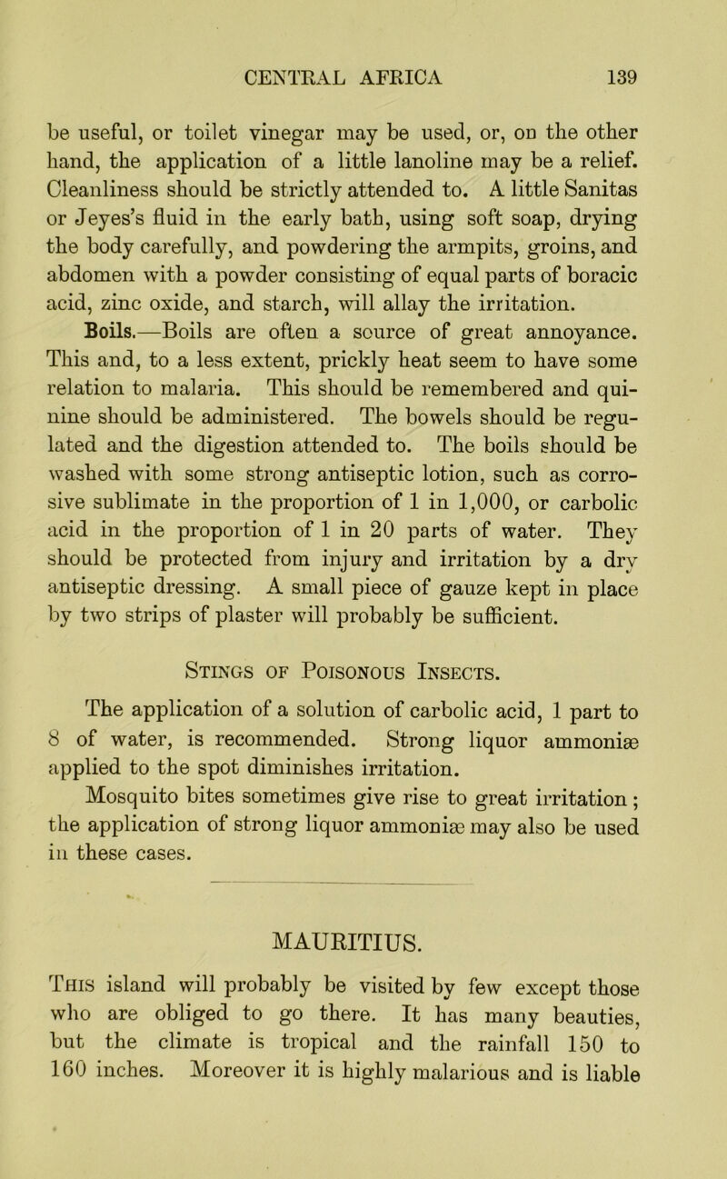be useful, or toilet vinegar may be used, or, ou the other hand, the application of a little lanoline may be a relief. Cleanliness should be strictly attended to. A little Sanitas or Jeyes’s fluid in the early bath, using soft soap, drying the body carefully, and powdering the armpits, groins, and abdomen with a powder consisting of equal parts of boracic acid, zinc oxide, and starch, will allay the irritation. Boils.—Boils are often a source of great annoyance. This and, to a less extent, prickly heat seem to have some relation to malaria. This should be remembered and qui- nine should be administered. The bowels should be regu- lated and the digestion attended to. The boils should be washed with some strong antiseptic lotion, such as corro- sive sublimate in the proportion of 1 in 1,000, or carbolic acid in the proportion of 1 in 20 parts of water. They should be protected from injury and irritation by a dry antiseptic dressing. A small piece of gauze kept in place by two strips of plaster will probably be sufficient. Stings of Poisonous Insects. The application of a solution of carbolic acid, 1 part to 8 of water, is recommended. Strong liquor ammonim applied to the spot diminishes irritation. Mosquito bites sometimes give rise to great irritation; the application of strong liquor ammonige may also be used in these cases. MAURITIUS. This island will probably be visited by few except those who are obliged to go there. It has many beauties, but the climate is tropical and the rainfall 150 to 160 inches. Moreover it is highly malarious and is liable