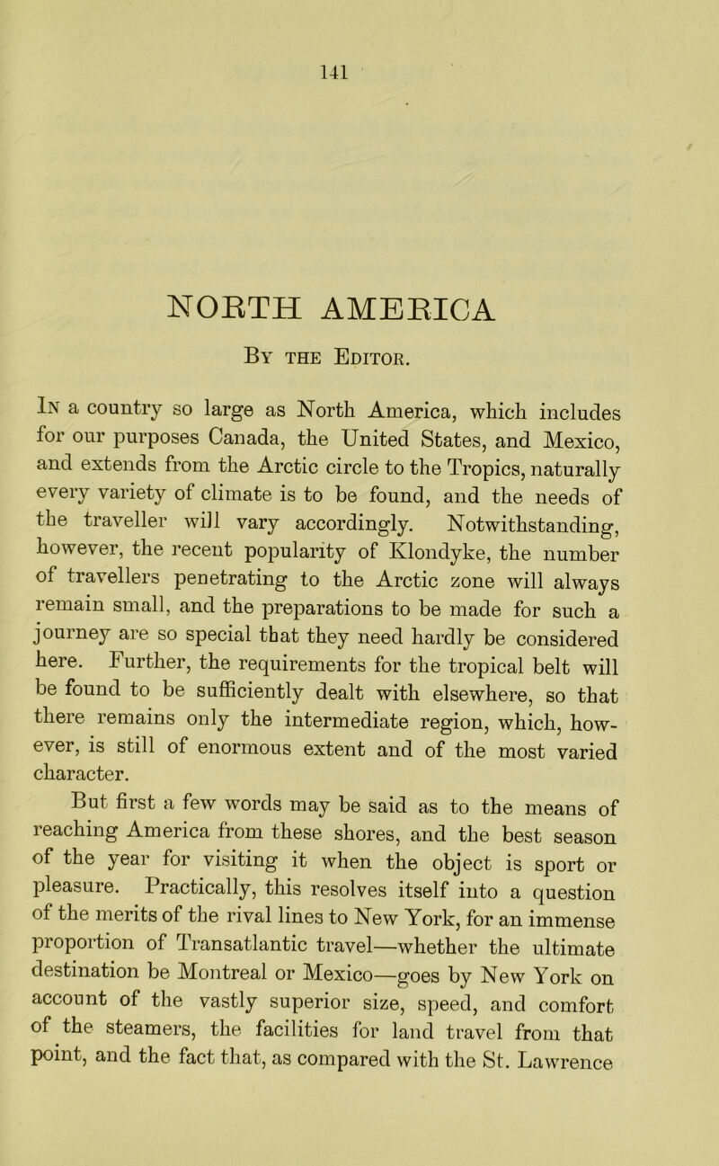 NORTH AMERICA By the Editor. In a country so large as North America, which includes for our purposes Canada, the United States, and Mexico, and extends from the Arctic circle to the Tropics, naturally every variety of climate is to be found, and the needs of the traveller will vary accordingly. Notwithstanding, however, the recent popularity of Klondyke, the number of travellers peuetrating to the Arctic zone will always remain small, and the preparations to be made for such a journey are so special that they need hardly be considered here. Further, the requirements for the tropical belt will be found to be sufficiently dealt with elsewhere, so that there remains only the intermediate region, which, how- ever, is still of enormous extent and of the most varied character. But first a few words may be said as to the means of reaching America from these shores, and the best season of the year for visiting it when the object is sport or pleasure. Practically, this resolves itself into a question of the merits of the rival lines to New York, for an immense proportion of Transatlantic travel—whether the ultimate destination be Montreal or Mexico—goes by New York on account of the vastly superior size, speed, and comfort of the steamers, the facilities for land travel from that point, and the fact that, as compared with the St. Lawrence