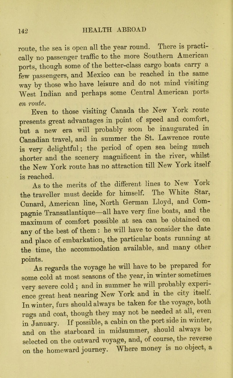 route, the sea is open all the year round. There is practi- cally no passenger traffic to the more Southern American ports, though some of the better-class cargo boats carry a few passengers, and Mexico can be reached in the same ^ay by those who have leisure and do not mind visiting West Indian and perhaps some Central American ports en route. Even to those visiting Canada the New York route presents great advantages in point of speed and comfort, but a new era will probably soon be inaugurated in Canadian travel, and in summer the St. Lawrence route is very delightful 5 the period of open sea being much shorter and the scenery magnificent in the river, whilst the New York route has no attraction till New York itself is reached. As to the merits of the different lines to New York the traveller must decide for himself. The White Star, Cunard, American line. North German Lloyd, and Com- pagnie Transatlantique—all have very fine boats, and the maximum of comfort possible at sea can be obtained on any of the best of them : he will have to consider the date and place of embarkation, the particular boats running at the time, the accommodation available, and many other points. As regards the voyage he will have to be prepared foi some cold at most seasons of the year, in winter sometimes very severe cold ; and in summer he will probably experi- ence great heat nearing New York and in the city itself. In winter, furs should always be taken for the voyage, both rugs and coat, though they may not be needed at all, even in January. If possible, a cabin on the port side in winter, and on the starboard in midsummer, should always be selected on the outward voyage, and, of course, the reverse on the homeward journey. Where money is no object, a
