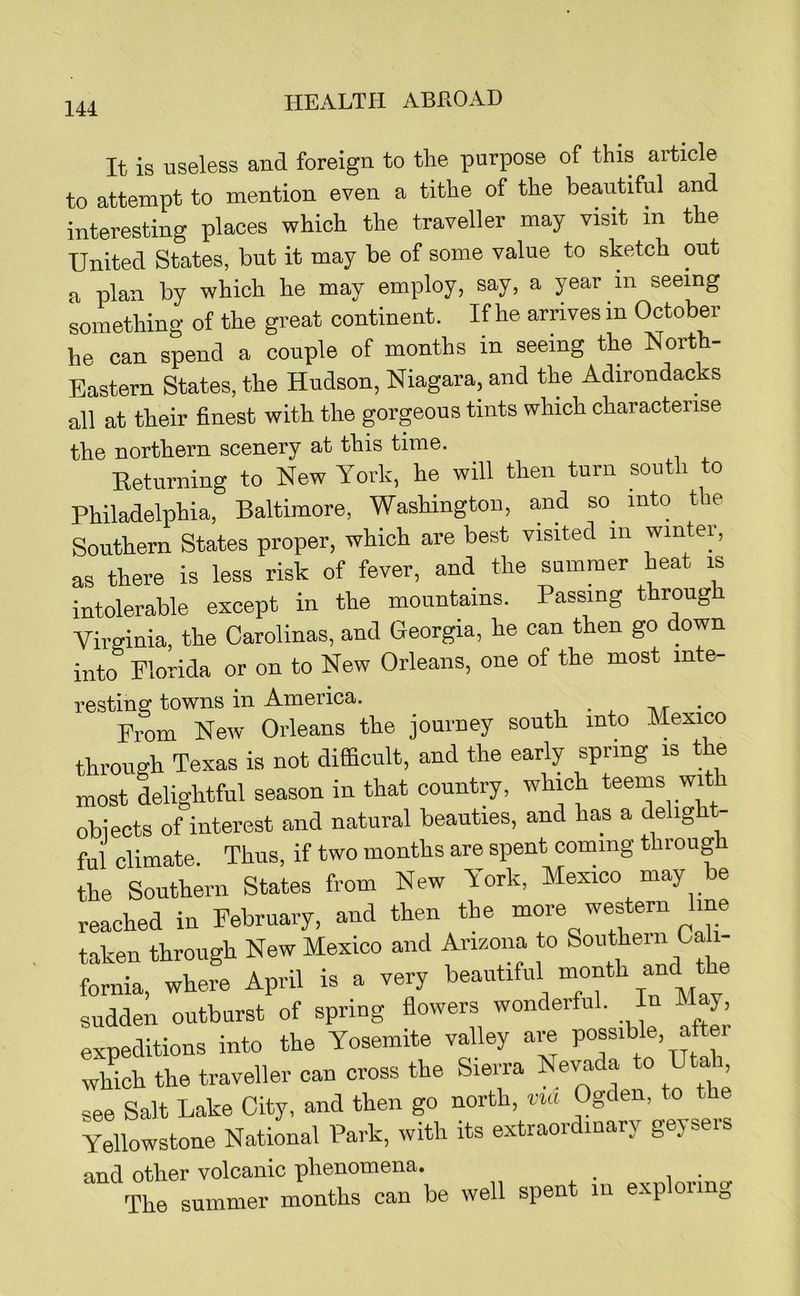 It is useless and foreign to the purpose of this article to attempt to mention even a tithe of the beautiful and interesting places which the traveller may visit in the United States, but it may be of some value to sketch out n plan by which he may employ, say, a year in seeing something of the great continent. If he arrives in October he can spend a couple of months in seeing the North- Eastern States, the Hudson, Niagara, and the Adirondacks all at their finest with the gorgeous tints which characterise the northern scenery at this time. Returning to New York, he will then turn south to Philadelphia, Baltimore, Washington, and so into the Southern States proper, which are best visited in winter, as there is less risk of fever, and the summer heat is intolerable except in the mountains. Passing throug Virginia, the Carolinas, and Georgia, he can then go down into Florida or on to New Orleans, one of the most inte- restiusT towns in America. ^ -a/r • From New Orleans the journey south into Mexico through Texas is not difficult, and the early spring is t e most delightful season in that country, which teems wi obiects of interest and natural beauties, and has a delig - ful climate. Thus, if two months are spent coming through the Southern States from New York, Mexico may be reached in February, and then the more western line taken through New Mexico and Arizona to Southern Cah- fornia, where April is a very sudden outburst of spring flowers wonderful. In May, expeditions into the Yosemite valley are possible, after which the traveller can cross the Sierra Ne^da to Utai see Salt Lake City, and then go north, vm Ogden, to the Yellowstone National Park, with its extraoi inary geyseis and other volcanic phenomena. The summer months can be well spent in exp oring