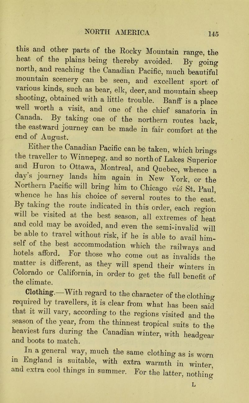 this and other parts of the Rocky Mountain range, the heat of the plains being thereby avoided. By going north, and reaching the Canadian Pacific, much beautiful mountain scenery can be seen, and excellent sport of various kinds, such as bear, elk, deer, and mountain sheep shooting, obtained with a little trouble. Banff is a place well worth a visit, and one of the chief sanatoria in Canada. By taking one of the northern routes back, the eastward journey can be made in fair comfort at the end of August. Either the Canadian Pacific can be taken, which brings the traveller to Winnepeg, and so north of Lakes Superior and Huron to Ottawa, Montreal, and Quebec, whence a day’s journey lands him again in New York, or the Northern Pacific will bring him to Chicago via St. Paul, whence he has his choice of several routes to the east. By taking the route indicated in this order, each region will be visited at the best season, all extremes of heat and cold may be avoided, and even the semi-invalid will be able to travel without risk, if he is able to avail him- self of the best accommodation which the railways and hotels afford. For those who come out as invalids the matter is different, as they will spend their winters in Colorado or California, in order to get the full benefit of the climate. Clothing. With regard to the character of the clothing required by travellers, it is clear from what has been said that it will vary, according to the regions visited and the season of the year, from the thinnest tropical suits to the heaviest furs during the Canadian winter, with headc-eir and boots to match. ^ In a general way, much the same clothing as is worn in England is suitable, with extra warmth in winter and extra cool things in summer. For the latter, nothin^ L