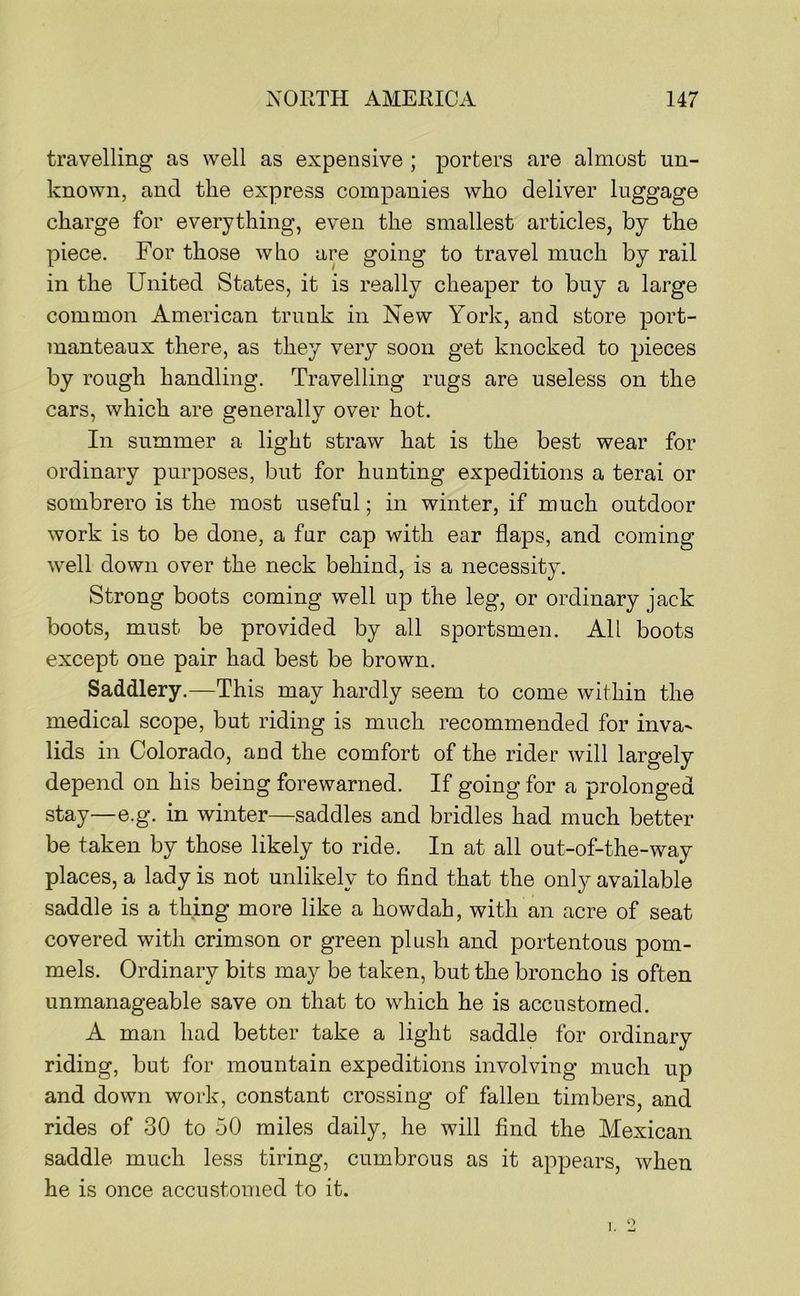 travelling as well as expensive ; j)orters are almost un- known, and the express companies who deliver luggage charge for everything, even the smallest articles, by the piece. For those who are going to travel much by rail in the United States, it is really cheaper to buy a large common American trunk in New York, and store port- manteaux there, as they very soon get knocked to pieces by rough handling. Travelling rugs are useless on the cars, which are generally over hot. In summer a light straw hat is the best wear for ordinary purposes, but for hunting expeditions a terai or sombrero is the most useful; in winter, if much outdoor work is to be done, a fur cap with ear flaps, and coming well down over the neck behind, is a necessity. Strong boots coming well up the leg, or ordinary jack boots, must be provided by all sportsmen. All boots except one pair had best be brown. Saddlery.—This may hardly seem to come within the medical scope, but riding is much recommended for inva^ lids in Colorado, and the comfort of the rider will largely depend on his being forewarned. If going for a prolonged stay—e.g. in winter—saddles and bridles had much better be taken by those likely to ride. In at all out-of-the-way places, a lady is not unlikely to find that the only available saddle is a thing more like a howdah, with an acre of seat covered with crimson or green plush and portentous pom- mels. Ordinary bits may be taken, but the broncho is often unmanageable save on that to which he is accustomed. A man had better take a light saddle for ordinary riding, but for mountain expeditions involving much up and down work, constant crossing of fallen timbers, and rides of 30 to 50 miles daily, he will find the Mexican saddle much less tiring, cumbrous as it appears, when he is once accustomed to it.