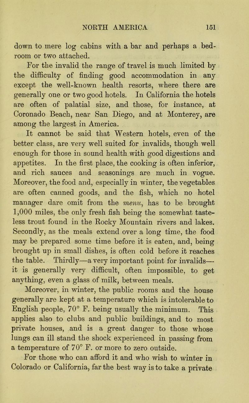 down to mere log cabins with a bar and perhaps a bed- room or two attached. For the invalid the range of travel is much limited by the difficulty of finding good accommodation in any except the well-known health resorts, where there are generally one or two good hotels. In California the hotels are often of palatial size, and those, for instance, at Coronado Beach, near San Diego, and at Monterey, are among the largest in America. It cannot be said that Western hotels, even of the better class, are very well suited for invalids, though well enough for those in sound health with good digestions and appetites. In the first place, the cooking is often inferior, and rich sauces and seasonings are much in vogue. Moreover, the food and, especially in winter, the vegetables are often canned goods, and the fish, which no hotel manager dare omit from the menu^ has to be brought 1,000 miles, the only fresh fish being the somewhat taste- less trout found in the Rocky Mountain rivers and lakes. Secondly, as the meals extend over a long time, the food may be prepared some time before it is eaten, and, being brought up in small dishes, is often cold before it reaches the table. Thirdly—a very important point for invalids— it is generally very difficult, often impossible, to get anything, even a glass of milk, between meals. Moreover, in winter, the public rooms and the house generally are kept at a temperature which is intolerable to English people, 70° F. being usually the minimum. This applies also to clubs and public buildings, and to most private houses, and is a great danger to those whose lungs can ill stand the shock experienced in passing from a temperature of 70° F. or more to zero outside. For those who can afford it and who wish to winter in Colorado or California, far the best way is to take a private