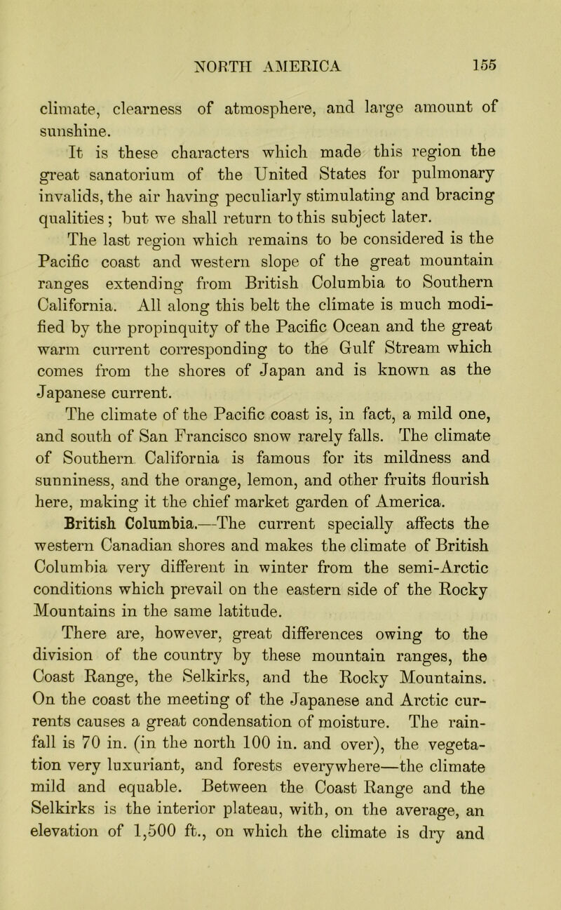 climate, clearness of atmosphere, and large amount of sunshine. It is these characters which made this region the gi’eat sanatorium of the United States for pulmonary invalids, the air having peculiarly stimulating and bracing qualities; but we shall return to this subject later. The last region which remains to be considered is the Pacific coast and western slope of the great mountain ranges extendi no* from British Columbia to Southern California. All along this belt the climate is much modi- fied by the propinquity of the Pacific Ocean and the great warm current corresponding to the Gulf Stream which comes from the shores of Japan and is known as the Japanese current. The climate of the Pacific coast is, in fact, a mild one, and south of San Francisco snow rarely falls. The climate of Southern California is famous for its mildness and sunniness, and the orange, lemon, and other fruits flourish here, making it the chief market garden of America. British Columbia.—The current specially affects the western Canadian shores and makes the climate of British Columbia very different in winter from the semi-Arctic conditions which prevail on the eastern side of the Rocky Mountains in the same latitude. There are, however, great differences owing to the division of the country by these mountain ranges, the Coast Range, the Selkirks, and the Rocky Mountains. On the coast the meeting of the Japanese and Arctic cur- rents causes a great condensation of moisture. The rain- fall is 70 in. (in the north 100 in. and over), the vegeta- tion very luxuriant, and forests everywhere—the climate mild and equable. Between the Coast Range and the Selkirks is the interior plateau, with, on the average, an elevation of 1,500 ft., on which the climate is dry and