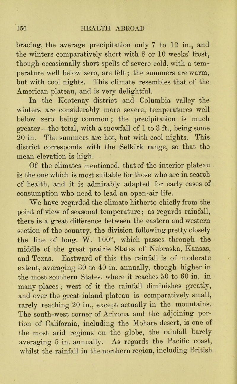 bracing, the average precipitation only 7 to 12 in,, and the winters comparatively short with 8 or 10 weeks’ frost, though occasionally short spells of severe cold, with a tem- perature well below zero, are felt; the summers are warm, but with cool nights. This climate resembles that of the American plateau, and is very delightful. In the Kootenay district and Columbia valley the winters are considerably more severe, temperatures well below zero being common; the precipitation is much greater—the total, with a snowfall of 1 to 3 ft., being some 20 in. The summers are hot, but with cool nights. This district corresponds with the Selkirk range, so that the mean elevation is high. Of the climates mentioned, that of the interior plateau is the one which is most suitable for those who are in search of health, and it is admirably adapted for early cases of consumption who need to lead an open-air life. We have regarded the climate hitherto chiefly from the point of view of seasonal temperature; as regards rainfall, there is a great difierence between the eastern and western section of the country, the division following pretty closely the line of long. W. 100°, which passes through the middle of the great prairie States of Nebraska, Kansas, and Texas. Eastward of this the rainfall is of moderate extent, averaging 30 to 40 in. annually, though higher in the most southern States, where it reaches 50 to 60 in. in many places; west of it the rainfall diminishes greatly, and over the great inland plateau is comparatively small, rarely reaching 20 in., except actually in the mountains. The south-west corner of Arizona and the adjoining por- tion of California, including the Mohare desert, is one of the most arid regions on the globe, the rainfall barely averaging 5 in. annually. As regards the Pacific coast, whilst the rainfall in the northern region, including British