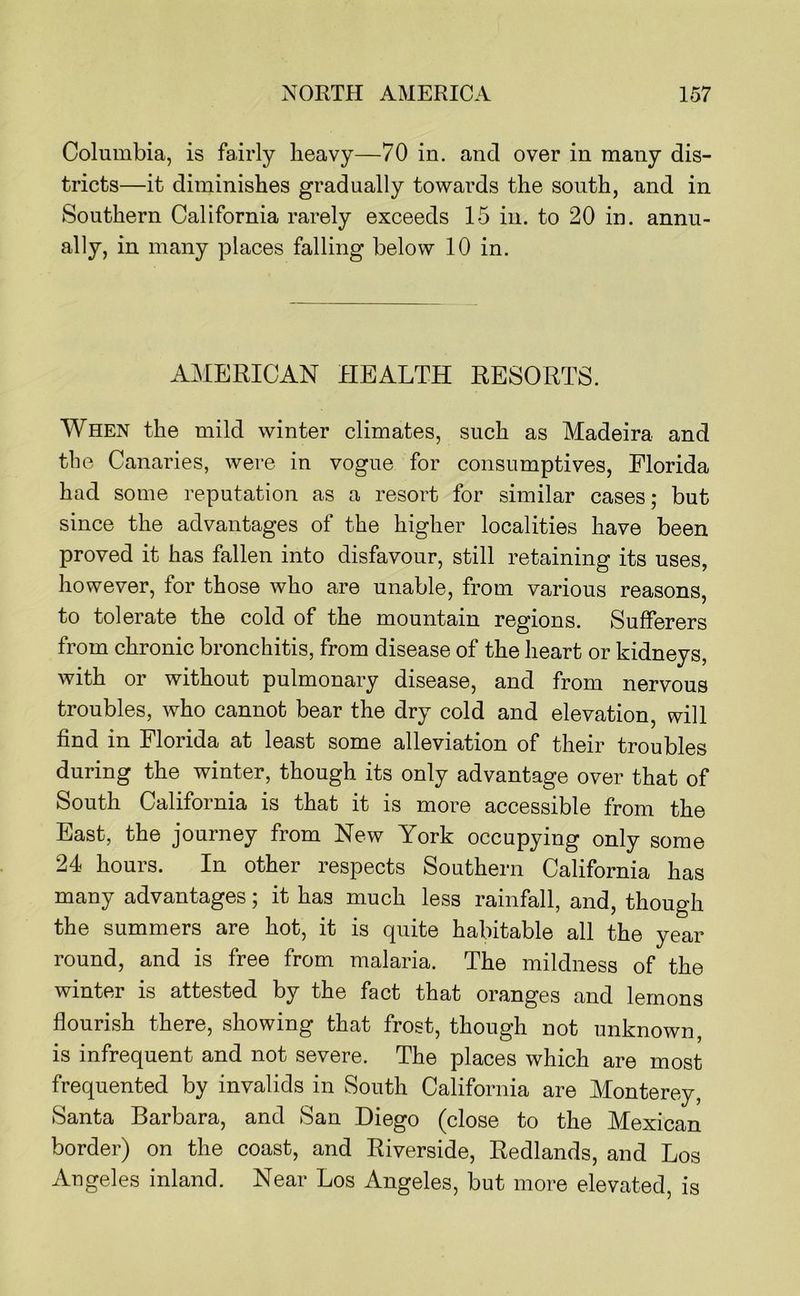 Columbia, is fairly heavy—70 in. and over in many dis- tricts—it diminishes gradually towards the south, and in Southern California rarely exceeds 15 in. to 20 in. annu- ally, in many places falling below 10 in. AMERICAN HEALTH RESORTS. When the mild winter climates, such as Madeira and tlie Canaries, were in vogue for consumptives, Florida had some reputation as a resort for similar cases; but since the advantages of the higher localities have been proved it has fallen into disfavour, still retaining its uses, however, for those who are unable, from various reasons, to tolerate the cold of the mountain regions. Sufferers from chronic bronchitis, from disease of the heart or kidneys, with or without pulmonary disease, and from nervous troubles, who cannot bear the dry cold and elevation, will find in Florida at least some alleviation of their troubles during the winter, though its only advantage over that of South California is that it is more accessible from the East, the journey from New York occupying only some 24 hours. In other respects Southern California has many advantages; it has much less rainfall, and, though the summers are hot, it is quite habitable all the year round, and is free from malaria. The mildness of the winter is attested by the fact that oranges and lemons flourish there, showing that frost, though not unknown, is infrequent and not severe. The places which are most frequented by invalids in South California are Monterey, Santa Barbara, and San Diego (close to the Mexican border) on the coast, and Riverside, Redlands, and Los Augeles inland. Near Los Angeles, but more elevated, is