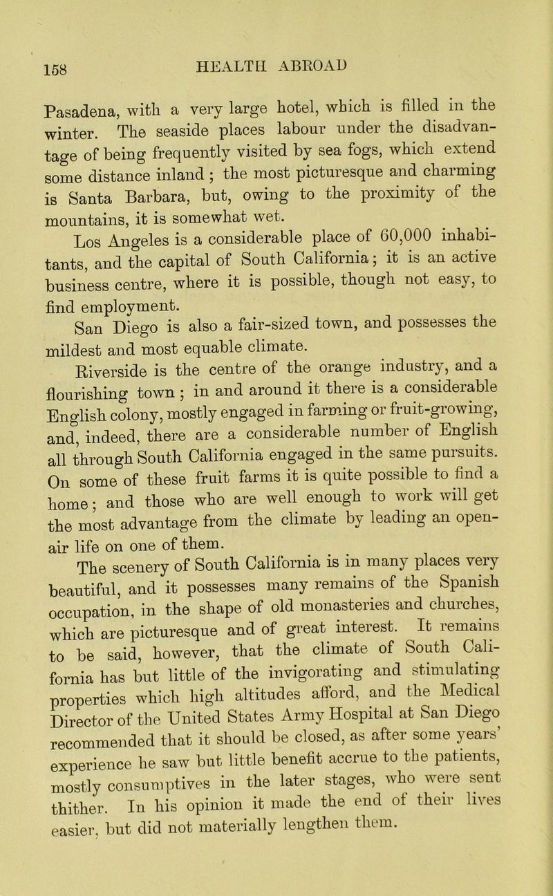 Pasadena, with a very large hotel, which is filled in the winter. The seaside places labour under the disadvan- tage of being frequently visited by sea fogs, which extend some distance inland ; the most picturesque and charming is Santa Barbara, but, owing to the proximity of the mountains, it is somewhat wet. Los Angeles is a considerable place of 60,000 inhabi- tants, and the capital of South California; it is an active business centre, where it is possible, though not easy, to find employment. San Diego is also a fair-sized town, and possesses the mildest and most equable climate. Riverside is the centre of the orange industry, and a flourishing town ; in and around it there is a considerable English colony, mostly engaged in farming or fruit-growing, and, indeed, there are a considerable number of English all through South California engaged in the same pursuits. On some of these fruit farms it is quite possible to find a home; and those who are well enough to work will get the most advantage from the climate by leading an open- air life on one of them. The scenery of South California is in many places very beautiful, and it possesses many remains of the Spanish occupation, in the shape of old monasteries and churches, which are picturesque and of great interest. It remains to be said, however, that the climate of South Cali- fornia has but little of the invigorating and stimulating properties which high altitudes aftord, and the Medical Director of the United States Army Hospital at San Diego recommended that it should be closed, as after some years’ experience he saw but little benefit accrue to the patients, mostly consumptives in the later stages, who weie sent thither. In his opinion it made the end of their lives easier, but did not materially lengthen them.