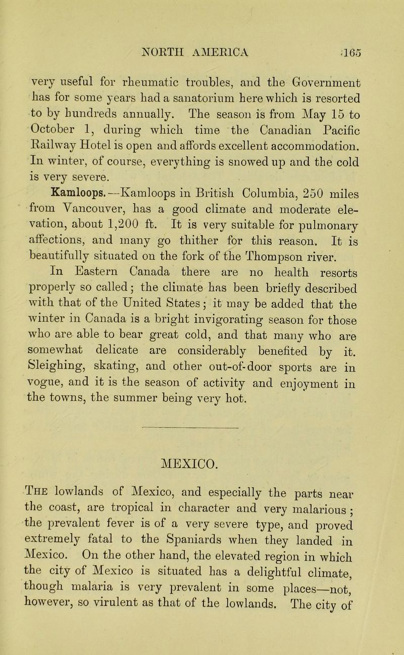 very useful for rheumatic troubles, and the Government has for some years had a sanatorium here which is resorted to by hundreds annually. The season is from May 15 to October 1, during which time the Canadian Pacific Railway Hotel is open and affords excellent accommodation. In winter, of course, everything is snowed up and the cold is very severe. Kamloops.—Kamloops in British Columbia, 250 miles from Vancouver, has a good climate and moderate ele- vation, about 1,200 ft. It is very suitable for pulmonary affections, and many go thither for this reason. It is beautifully situated on the fork of the Thompson river. In Eastern Canada there are no health resorts properly so called; the climate has been briefly described with that of the United States; it may be added that the winter in Canada is a bright invigorating season for those who are able to bear great cold, and that many who are somewhat delicate are considerably benefited by it. Sleighing, skating, and other out-of-door sports are in vogue, and it is the season of activity and enjoyment in the towns, the summer being very hot. MEXICO. The lowlands of Mexico, and especially the parts near the coast, are tropical in character and very malarious ; the prevalent fever is of a very severe type, and proved extremely fatal to the Spaniards when they landed in Mexico. On the other hand, the elevated region in which the city of Mexico is situated has a delightful climate, though malaria is very prevalent in some places—not, however, so virulent as that of the lowlands. The city of