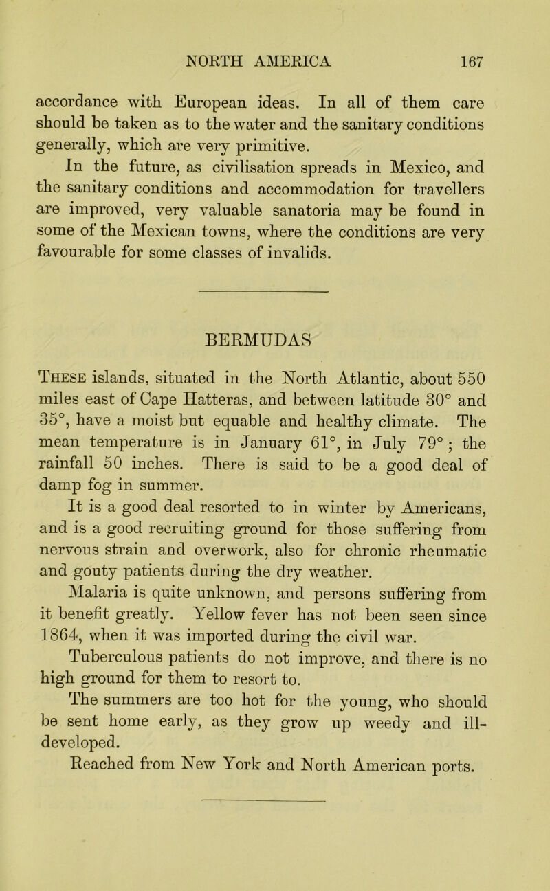 accordance with European ideas. In all of them care should be taken as to the water and the sanitary conditions generally, which are very primitive. In the future, as civilisation spreads in Mexico, and the sanitary conditions and accommodation for travellers are improved, very valuable sanatoria may be found in some of the Mexican towns, where the conditions are very favourable for some classes of invalids. BERMUDAS These islands, situated in the North Atlantic, about 550 miles east of Cape Hatteras, and between latitude 30° and 35°, have a moist but equable and healthy climate. The mean temperature is in January 61°, in July 79° ; the rainfall 50 inches. There is said to be a good deal of damp fog in summer. It is a good deal resorted to in winter by Americans, and is a good recruiting ground for those suffering from nervous strain and overwork, also for chronic rheumatic and gouty patients during the dry weather. Malaria is quite unknown, and persons suffering from it benefit greatly. Yellow fever has not been seen since 1864, when it was imported during the civil war. Tuberculous patients do not improve, and there is no high ground for them to resort to. The summers are too hot for the young, who should be sent home early, as they grow up weedy and ill- developed. Reached from New York and North American ports.