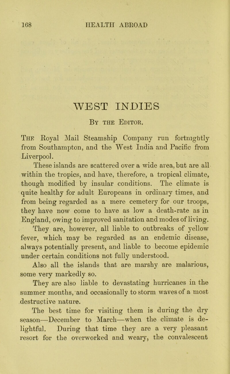 WEST INDIES By the Editor. The Royal Alail Steamship Company run fortnightly from Southampton, and the West India and Pacific from Liverpool. These islands are scattered over a wide area, but are all within the tropics, and have, therefore, a tropical climate, though modified by insular conditions. The climate is quite healthy for adult Europeans in ordinary times, and from being regarded as a mere cemetery for our troops, they have now come to have as low a death-rate as in England, owing to improved sanitation and modes of living. They are, however, all liable to outbreaks of yellow fever, which may be regarded as an endemic disease, always potentially present, and liable to become epidemic under certain conditions not fully understood. Also all the islands that are marshy are malarious, some very markedly so. They are also liable to devastating hurricanes in the summer months, and occasionally to storm waves of a most destructive nature. The best time for visiting them is during the dry season—December to March—when the climate is de- lightful. During that time they are a very pleasant resort for the overworked and weary, the convalescent