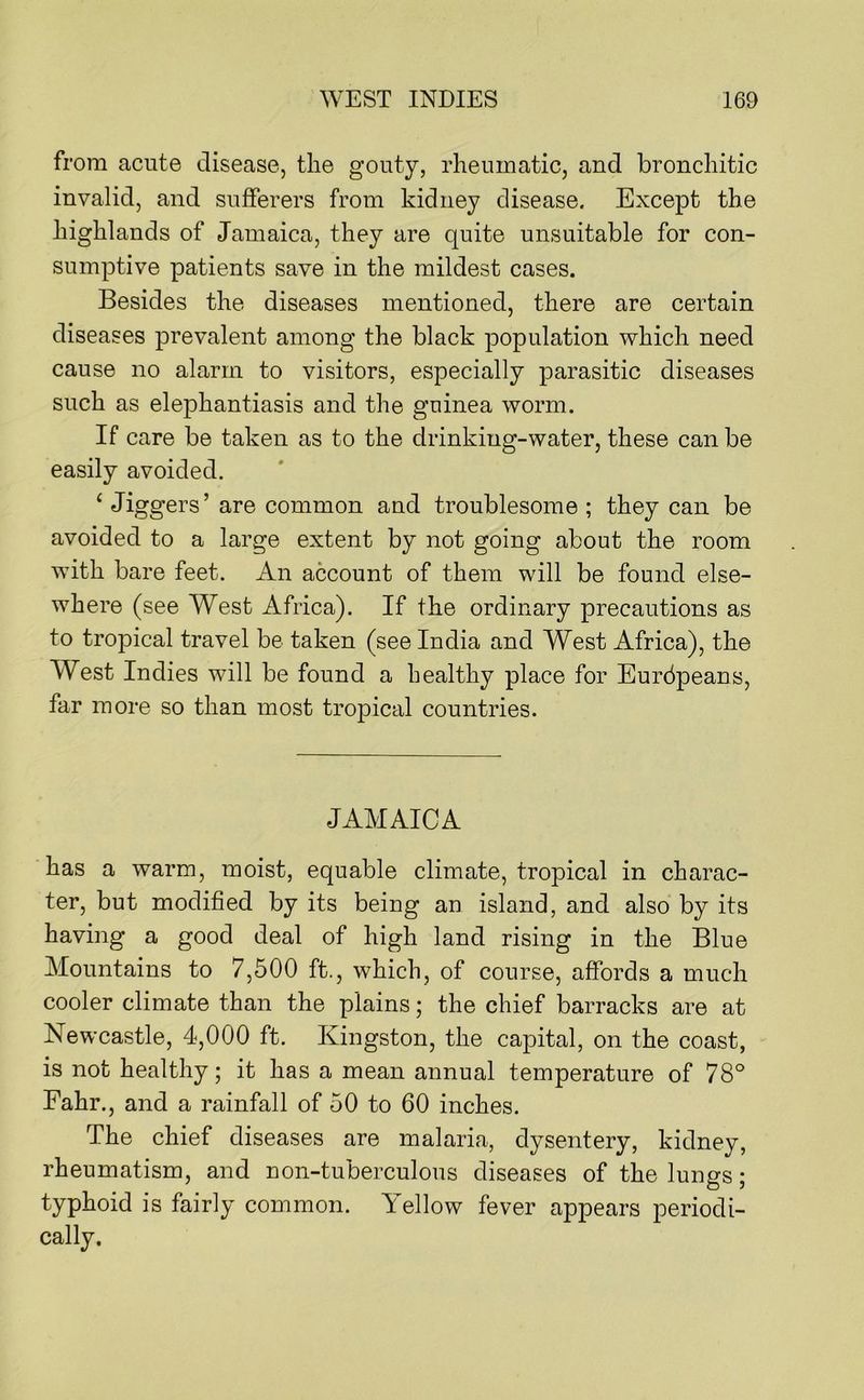 from acute disease, the gouty, rheumatic, and bronchitic invalid, and sufferers from kidney disease. Except the highlands of Jamaica, they are quite unsuitable for con- sumptive patients save in the mildest cases. Besides the diseases mentioned, there are certain diseases prevalent among the black population which need cause no alarm to visitors, especially parasitic diseases such as elephantiasis and the guinea worm. If care be taken as to the drinking-water, these can be easily avoided. ‘ Jiggers’ are common and troublesome ; they can be avoided to a large extent by not going about the room with bare feet. An account of them will be found else- where (see West Africa). If the ordinary precautions as to tropical travel be taken (see India and West Africa), the West Indies will be found a healthy place for Eurbpeans, far more so than most tropical countries. JAMAICA has a warm, moist, equable climate, tropical in charac- ter, but modified by its being an island, and also by its having a good deal of high land rising in the Blue Mountains to 7,500 ft., which, of course, affords a much cooler climate than the plains; the chief barracks are at Newcastle, 4,000 ft. Kingston, the capital, on the coast, is not healthy; it has a mean annual temperature of 78° Fahr., and a rainfall of 50 to 60 inches. The chief diseases are malaria, dysentery, kidney, rheumatism, and non-tuberculous diseases of the lungs; typhoid is fairly common. Yellow fever appears periodi- cally.