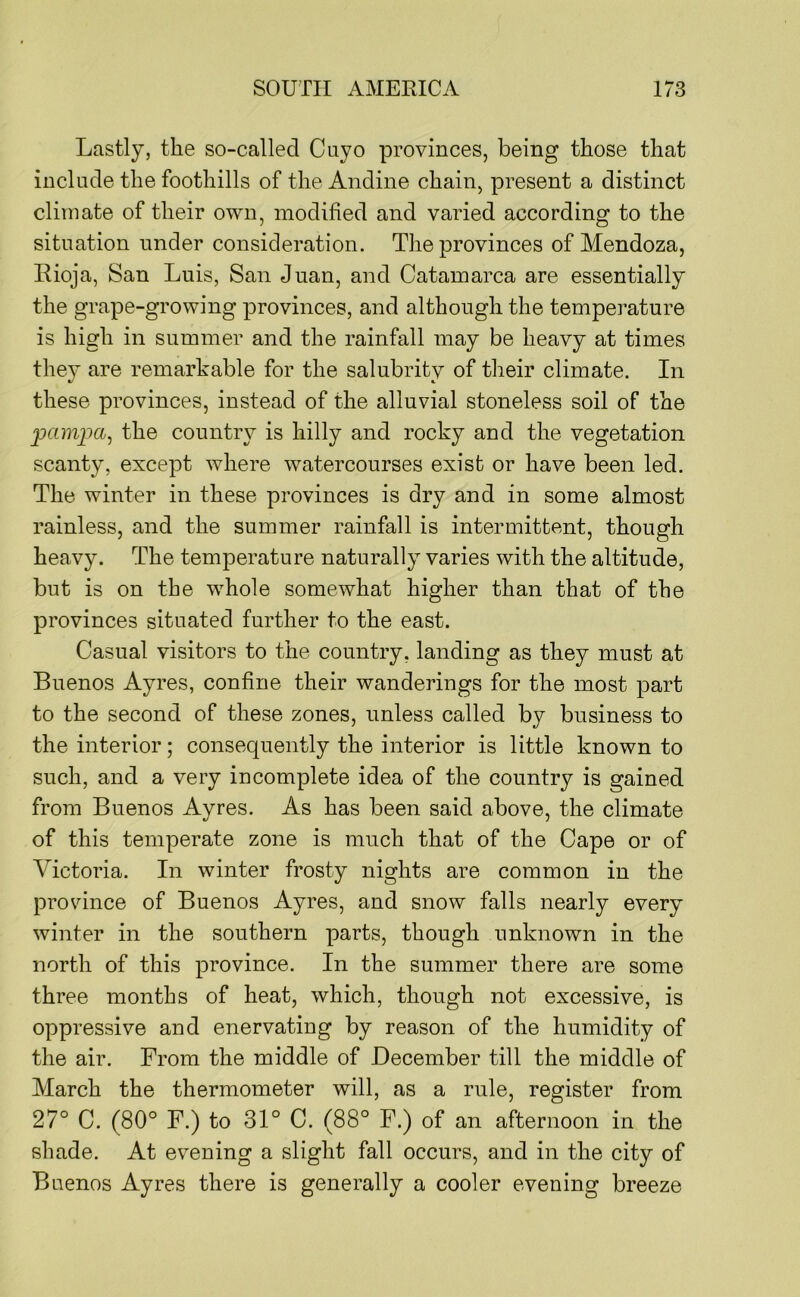 Lastly, the so-called Cuyo provinces, being those that include the foothills of the Andine chain, present a distinct climate of their own, modified and varied according to the situation under consideration. The provinces of Mendoza, Rioja, San Luis, San Juan, and Catamarca are essentially the grape-growing provinces, and although the temperature is high in summer and the rainfall may be heavy at times thev are remarkable for the salubritv of their climate. In these provinces, instead of the alluvial stoneless soil of the the country is hilly and rocky and the vegetation scanty, except where watercourses exist or have been led. The winter in these provinces is dry and in some almost rainless, and the summer rainfall is intermittent, though heavy. The temperature naturally varies with the altitude, but is on the whole somewhat higher than that of the provinces situated further to the east. Casual visitors to the country, landing as they must at Buenos Ayres, confine their wanderings for the most part to the second of these zones, unless called by business to the interior; consequently the interior is little known to such, and a very incomplete idea of the country is gained from Buenos Ayres. As has been said above, the climate of this temperate zone is much that of the Cape or of Victoria. In winter frosty nights are common in the province of Buenos Ayres, and snow falls nearly every winter in the southern parts, though unknown in the north of this province. In the summer there are some three months of heat, which, though not excessive, is oppressive and enervating by reason of the humidity of the air. From the middle of December till the middle of March the thermometer will, as a rule, register from 27° C. (80° F.) to 31° C. (88° F.) of an afternoon in the shade. At evening a slight fall occurs, and in the city of Buenos Ayres there is generally a cooler evening breeze