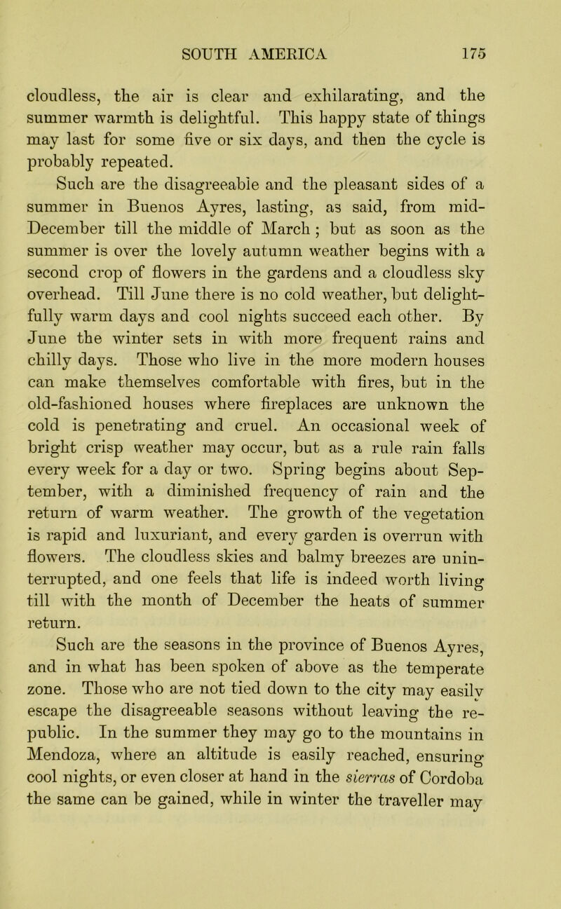 cloudless, the air is clear and exhilarating, and the summer warmth is delightful. This happy state of things may last for some five or six days, and then the cycle is probably repeated. Such are the disagreeable and the pleasant sides of a summer in Buenos Ayres, lasting, as said, from mid- December till the middle of March ; but as soon as the summer is over the lovely autumn weather begins with a second crop of flowers in the gardens and a cloudless sky overhead. Till June there is no cold weather, but delight- fully warm days and cool nights succeed each other. By June the winter sets in with more frequent rains and chilly days. Those who live in the more modern houses can make themselves comfortable with fires, but in the old-fashioned houses where fireplaces are unknown the cold is penetrating and cruel. An occasional week of bright crisp weather may occur, but as a rule rain falls every week for a day or two. Spring begins about Sep- tember, with a diminished frequency of rain and the return of warm weather. The growth of the vegetation is rapid and luxuriant, and every garden is overrun with flowers. The cloudless skies and balmy breezes are unin- terrupted, and one feels that life is indeed worth living till with the month of December the heats of summer return. Such are the seasons in the province of Buenos Ayres, and in what has been spoken of above as the temperate zone. Those who are not tied down to the city may easilv escape the disagreeable seasons without leaving the re- public. In the summer they may go to the mountains in Mendoza, where an altitude is easily reached, ensuring- cool nights, or even closer at hand in the sierras of Cordoba the same can be gained, while in winter the traveller may