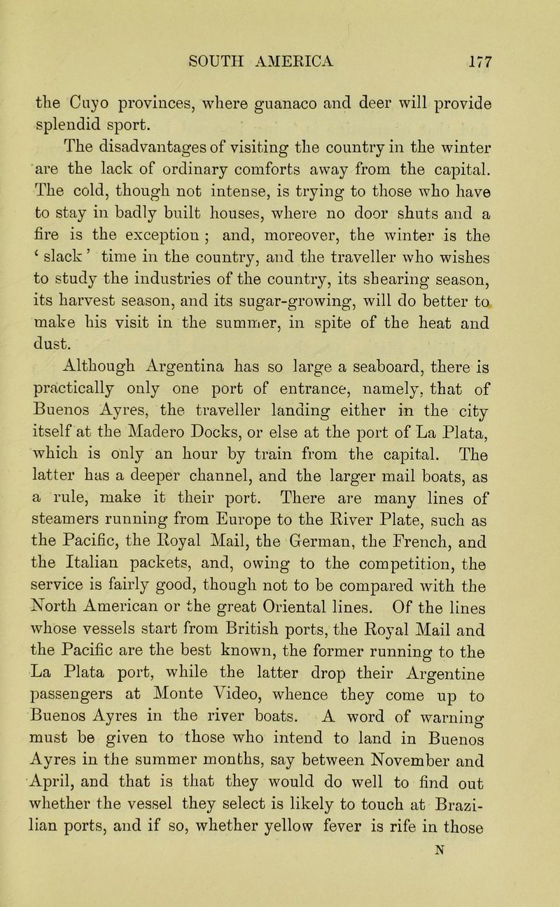 tlie Cayo provinces, where giianaco and deer will provide splendid sport. The disadvantages of visiting the country in the winter ’are the lack of ordinary comforts away from the capital. The cold, though not intense, is trying to those who have to stay in badly built houses, where no door shuts and a fire is the exception ; and, moreover, the winter is the ‘ slack ’ time in the country, and the traveller who wishes to study the industries of the country, its shearing season, its harvest season, and its sugar-growing, will do better to make his visit in the summer, in spite of the heat and dust. Although Argentina has so large a seaboard, there is practically only one port of entrance, namely, that of Buenos Ayres, the traveller landing either in the city itself at the Madero Docks, or else at the port of La Plata, which is only an hour by train from the capital. The latter has a deeper channel, and the larger mail boats, as a rule, make it their port. There are many lines of steamers running from Europe to the River Plate, such as the Pacific, the Royal Mail, the German, the French, and the Italian packets, and, owing to the competition, the service is fairly good, though not to be compared with the North American or the great Oriental lines. Of the lines whose vessels start from British ports, the Royal Mail and the Pacific are the best known, the former running to the La Plata port, while the latter drop their Argentine passengers at Monte Video, whence they come up to Buenos Ayres in the river boats. A word of warnino- must be given to those who intend to land in Buenos Ayres in the summer months, say between November and April, and that is that they would do well to find out whether the vessel they select is likely to touch at Brazi- lian ports, and if so, whether yellow fever is rife in those N