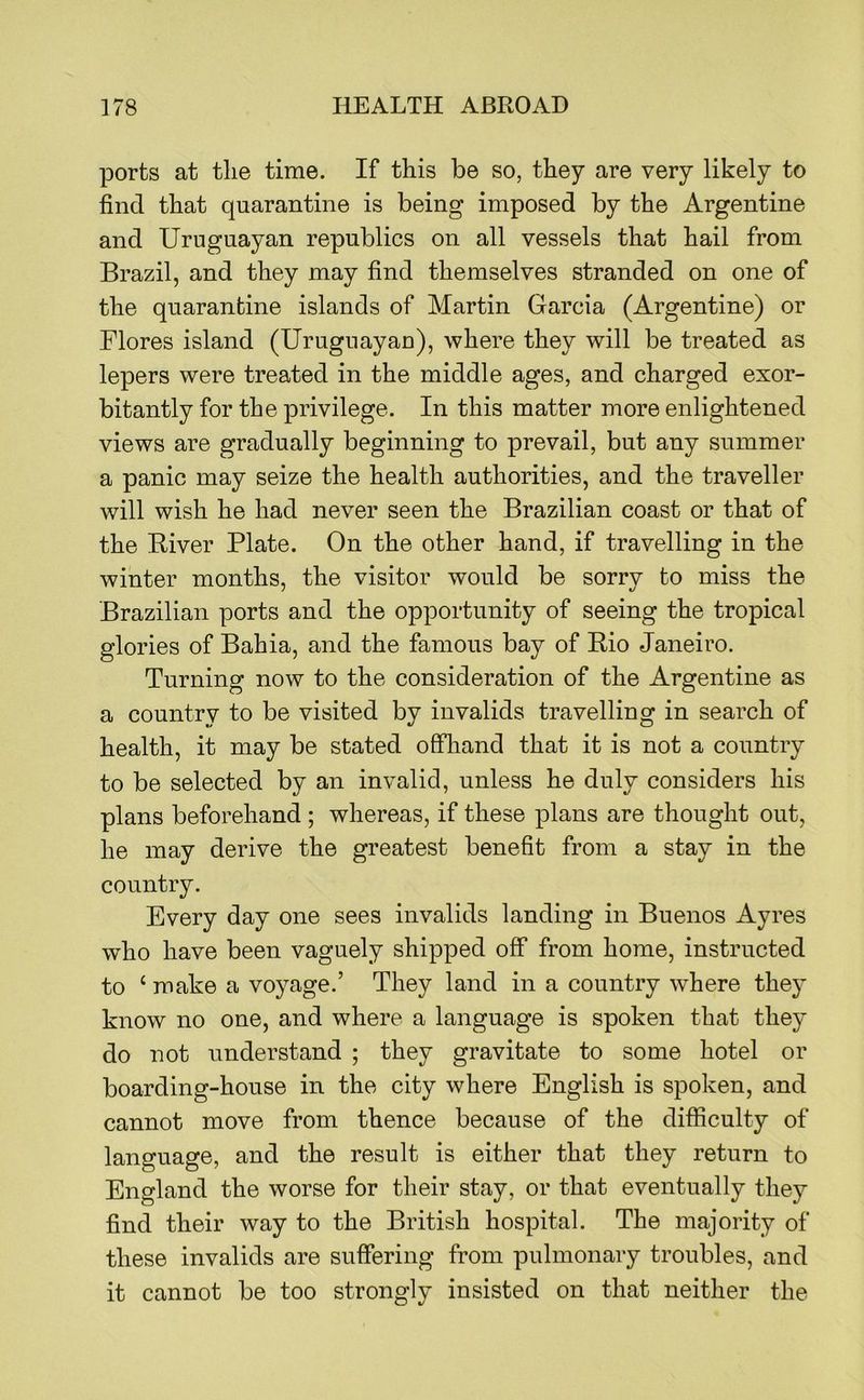 ports at the time. If this be so, they are very likely to find that quarantine is being imposed by the Argentine and Uruguayan republics on all vessels that hail from Brazil, and they may find themselves stranded on one of the quarantine islands of Martin Garcia (Argentine) or Flores island (Uruguayau), where they will be treated as lepers were treated in the middle ages, and charged exor- bitantly for the privilege. In this matter more enlightened views are gradually beginning to prevail, but any summer a panic may seize the health authorities, and the traveller will wish he had never seen the Brazilian coast or that of the Biver Plate. On the other hand, if travelling in the winter months, the visitor would be sorrv to miss the Brazilian ports and the opportunity of seeing the tropical glories of Bahia, and the famous bay of Rio Janeiro. Turning now to the consideration of the Argentine as a country to be visited by invalids travelling in search of health, it may be stated offliand that it is not a country to be selected by an invalid, unless he duly considers his plans beforehand ; whereas, if these plans are thought out, he may derive the greatest benefit from a stay in the country. Every day one sees invalids landing in Buenos Ayres w^ho have been vaguely shipped off from home, instructed to ‘ make a voyage.’ They land in a country where they know no one, and where a language is spoken that they do not understand ; they gravitate to some hotel or boarding-house in the city where English is spoken, and cannot move from thence because of the difficulty of language, and the result is either that they return to England the worse for their stay, or that eventually they find their way to the British hospital. The majority of these invalids are suffering from pulmonary troubles, and it cannot be too strongly insisted on that neither the