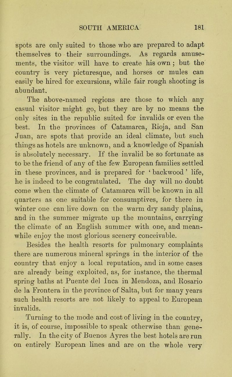 spots are only suited to those who are prepared to adapt themselves to their surroundings. As regards amuse- ments, the visitor will have to create his own ; but the country is very picturesque, and horses or mules can easily be hired for excursions, while fair rough shooting is abundant. The above-named regions are those to which any casual visitor might go, but they are by no means the only sites in the republic suited for invalids or even the best. In the provinces of Catamarca, Rioja, and San Juan, are spots that provide an ideal climate, but such things as hotels are unknown, and a knowledge of Spanish is absolutely necessary. If the invalid be so fortunate as to be the friend of any of the few European families settled in these provinces, and is prepared for ‘ backwood ’ life, he is indeed to be congratulated. The day will no doubt come when the climate of Catamarca will be known in all quarters as one suitable for consumptives, for there in winter one can live down on the warm dry sandy plains, and in the summer migrate up the mountains, carrying the climate of an Euglish summer with one, and mean- while enjoy the most glorious scenery conceivable. Besides the health resorts for pulmonary complaints there are numerous mineral springs in the interior of the country that enjoy a local reputation, and in some cases are already being exploited, as, for instance, the thermal spring baths at Puente del Inca in Mendoza, and Rosario de la Frontera in the province of Salta, but for many years such health resorts are not likely to appeal to European invalids. Turning to the mode and cost of living in the country, it is, of course, impossible to speak otherwise than gene- rally. In the city of Buenos Ayres the best hotels are run on entirel}^ European lines and are on the whole very