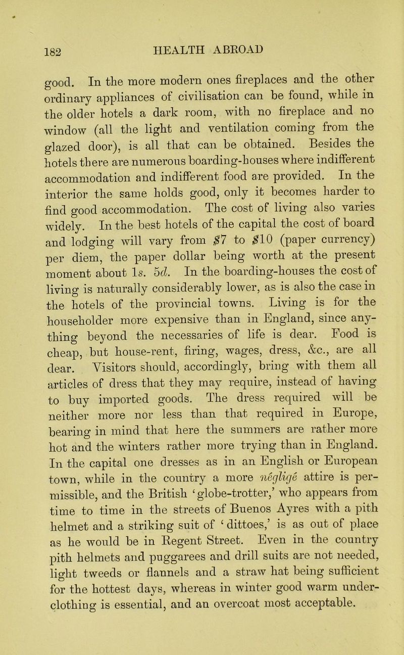 good. In the more modern ones fireplaces and the other ordinary appliances of civilisation can be found, while in the older hotels a dark room, with no fireplace and no window (all the light and ventilation coming from the glazed door), is all that can be obtained. Besides the hotels there are numerous boarding-houses where indifferent accommodation and indifferent food are provided. In the interior the same holds good, only it becomes harder to find good accommodation. The cost of living also varies widely. In the best hotels of the capital the cost of board and lodging will vary from $1 to ^10 (paper currency) per diem, the paper dollar being worth at the present moment about Is. hd. In the boarding-houses the cost of living is naturally considerably lower, as is also the case in the hotels of the provincial towns. Living is for the householder more expensive than in England, since any- thing beyond the necessaries of life is dear. Food is cheap, but house-rent, firing, wages, dress, &c., are all dear. Visitors should, accordingly, bring with them all articles of dress that they may require, instead of having to buy imported goods. The dress required will be neither more nor less than that required in Europe, bearing in mind that here the summers are rather more hot and the winters rather more trying than in England. In the capital one dresses as in an English or European town, while in the country a more ‘iieglige attire is per- missible, and the British ‘globe-trotter,’ who appears from time to time in the streets of Buenos Ayres with a pith helmet and a striking suit of ‘ dittoes,’ is as out of place as he would be in Regent Street. Even in the country pith helmets and puggarees and drill suits are not needed, light tweeds or flannels and a straw hat being sufficient for the hottest days, whereas in winter good warm under- clothing is essential, and an overcoat most acceptable.