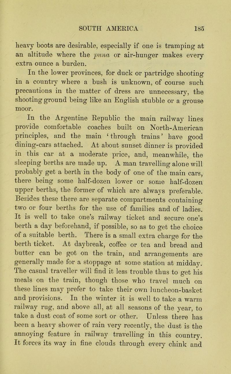 lieavy boots are desirable, especially if one is tramping at an altitude where the imna or air-hunger makes ev^ery extra ounce a burden. In the lower provinces, for duck or partridge shooting in a country where a bush is unknown, of course such precautions in the matter of dress are unnecessary, the shooting ground being like an English stubble or a grouse moor. In the Argentine Republic the main railway lines provide comfortable coaches built on North-American principles, and the main ‘ through trains ’ have good dining-cars attached. At about sunset dinner is provided in this car at a moderate price, and, meanwhile, the sleeping berths are made up. A man travelling alone will probably get a berth in the body of one of the main cars, there being some half-dozen lower or some half-dozen upper berths, the former of which are always preferable. Besides these there are separate compartments containing two or four berths for the use of families and of ladies. It is well to take one’s railway ticket and secure one’s berth a day beforehand, if possible, so as to get the choice of a suitable berth. There is a small extra charge for the berth ticket. At daybreak, coffee or tea and bread and butter can be got on the train, and arrangements are generally made for a stoppage at some station at midday. The casual traveller will find it less trouble thus to get his meals on the train, though those who travel much on these lines may prefer to take their own luncheon-basket and provisions. In the winter it is well to take a warm railway rug, and above all, at all seasons of the year, to take a dust coat of some sort or other. Unless there has been a heavy shower of rain very recently, the dust is the annoying feature in railway travelling in this country. It forces its way in fine clouds through every chink and