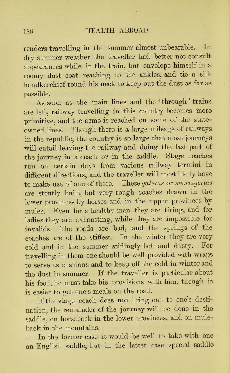 renders travelling in the summer almost unbearable. In dry summer weather the traveller had better not consult appearances while in the train, but envelope himself in a roomy dust coat reaching to the ankles, and tie a silk handkerchief round his neck to keep out the dust as far as possible. As soon as the main lines and the ‘ through ’ trains are left, railway travelling in this country becomes more primitive, and the acme is reached on some of the state- owned lines. Though there is a large mileage of railways in the republic, the country is so large that most journeys will entail leaving the railway and doing the last part of the journey in a coach or in the saddle. Stage coaches run on certain days from various railway termini in different directions, and the traveller will most likely have to make use of one of these. These galeras or mensacjerias are stoutly built, but very rough coaches drawn in the lower provinces by horses and in the upper provinces by mules. Even for a healthy man they are tiring, and for ladies they are exhausting, while they are impossible for invalids. The roads are bad, and the springs of the coaches are of the stiffest. In the winter they are very cold and in the summer stiflingly hot and dusty. For travelling in them one should be well provided with wraps to serve as cushions and to keep off the cold in winter and the dust in summer. If the traveller is particular about his food, he must take his provisions with him, though it is easier to get one’s meals on the road. If the stage coach does not bring one to one’s desti- nation, the remainder of the journey will be done in the saddle, on horseback in the lower provinces, and on mule- back in the mountains. In the former case it would be well to take with one an English saddle, but in tbe latter case special saddle