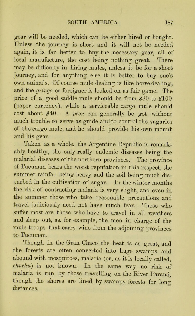 gear will be needed, which can be either hired or bought. Unless the journey is short and it will not be needed again, it is far better to buy the necessary gear, all of local manufacture, the cost being nothing great. There may be difficulty in hiring mules, unless it be for a short journey, and for anything else it is better to buy one’s own animals. Of course mule dealing is like horse dealing, and the gringo or foreigner is looked on as fair game. The price of a good saddle mule should be from ;^80 to ^100 (paper currency), while a serviceable cargo mule should cost about ^40. A ijeon can generally be got without much trouble to serve as guide and to control the vagaries of the cargo mule, and he should provide his own mount and his gear. Taken as a whole, the Argentine Republic is remark- ably healthy, the only really endemic diseases being the malarial diseases of the northern provinces. The province of Tucuman bears the worst reputation in this respect, the summer rainfall being heavy and the soil being much dis- turbed in the cultivation of sugar. In the winter months the risk of contracting malaria is very slight, and even in the summer those who take reasonable precautions and travel judiciously need not have much fear. Those who suffer most are those who have to travel in all weathers and sleep out, as, for example, the men in charge of the mule troops that carry wine from the adjoining provinces to Tucuman. Though in the Gran Chaco the heat is as great, and the forests are often converted into huge swamps and abound with mosquitoes, malaria (or, as it is locally called, chucliu) is not known. In the same way no risk of malaria is run by those travelling on the River Parana, though the shores are lined by swampy forests for long- distances.