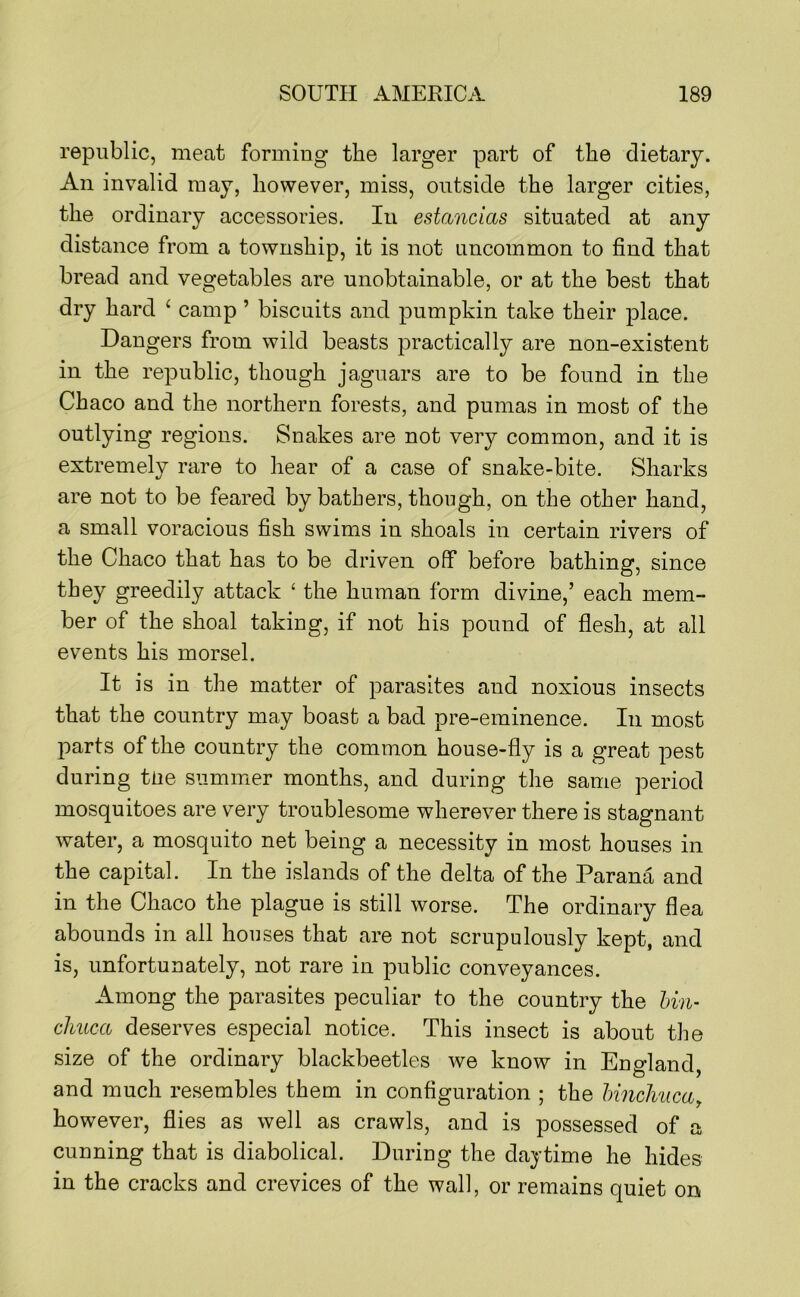 republic, meat forming the larger part of the dietary. An invalid may, however, miss, outside the larger cities, the ordinary accessories. In estanclas situated at any distance from a township, it is not uncommon to find that bread and vegetables are unobtainable, or at the best that dry hard ‘ camp ’ biscuits and pumpkin take their place. Dangers from wild beasts practically are non-existent in the republic, though jaguars are to be found in the Chaco and the northern forests, and pumas in most of the outlying regions. Snakes are not very common, and it is extremely rare to hear of a case of snake-bite. Sharks are not to be feared by bathers, though, on the other hand, a small voracious fish swims in shoals in certain rivers of the Chaco that has to be driven off before bathing, since they greedily attack ‘ the human form divine,’ each mem- ber of the shoal taking, if not his pound of flesh, at all events his morsel. It is in the matter of parasites and noxious insects that the country may boast a bad pre-eminence. In most parts of the country the comuion house-fly is a great pest during tiie summer months, and during the same period mosquitoes are very troublesome wherever there is stagnant water, a mosquito net being a necessity in most houses in the capital. In the islands of the delta of the Parana and in the Chaco the plague is still worse. The ordinary flea abounds in all houses that are not scrupulously kept, and is, unfortunately, not rare in public conveyances. Among the parasites peculiar to the country the bin- chuca deserves especial notice. This insect is about the size of the ordinary blackbeetles we know in England, and much resembles them in configuration ; the hinchucuy however, flies as well as crawls, and is possessed of a cunning that is diabolical. During the daytime he hides in the cracks and crevices of the wall, or remains quiet on