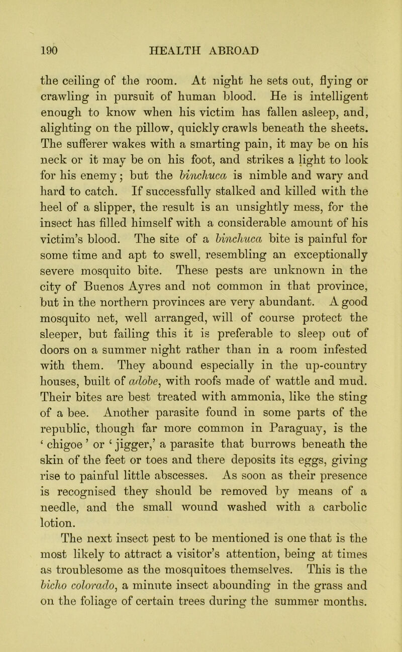 the ceiling of the room. At night he sets out, flying or crawling in pursuit of human blood. He is intelligent enough to know when his victim has fallen asleep, and, alighting on the pillow, quickly crawls beneath the sheets. The sufferer wakes with a smarting pain, it may be on his neck or it may be on his foot, and strikes a light to look for his enemy; but the hmcJiuca is nimble and wary and hard to catch. If successfully stalked and killed with the heel of a slipper, the result is an unsightly mess, for the insect has filled himself with a considerable amount of his victim’s blood. The site of a hinchuca bite is painful for some time and apt to swell, resembling an exceptionally severe mosquito bite. These pests are unknown in the city of Buenos Ayres and not common in that province, but in the northern provinces are very abundant. A good mosquito net, well arranged, will of course protect the sleeper, but failing this it is preferable to sleep out of doors on a summer night rather than in a room infested with them. They abound especially in the up-country houses, built of adobe, with roofs made of wattle and mud. Their bites are best treated with ammonia, like the sting of a bee. Another parasite found in some parts of the republic, though far more common in Paraguay, is the ‘ chigoe ’ or ‘ jigger,’ a parasite that burrows beneath the skin of the feet or toes and there deposits its eggs, giving rise to painful little abscesses. As soon as their presence is recognised they should be removed by means of a needle, and the small wound washed with a carbolic lotion. The next insect pest to be mentioned is one that is the most likely to attract a visitor’s attention, being at times as troublesome as the mosquitoes themselves. This is the hicho Colorado, a minute insect abounding in the grass and on the foliage of certain trees during the summer months.