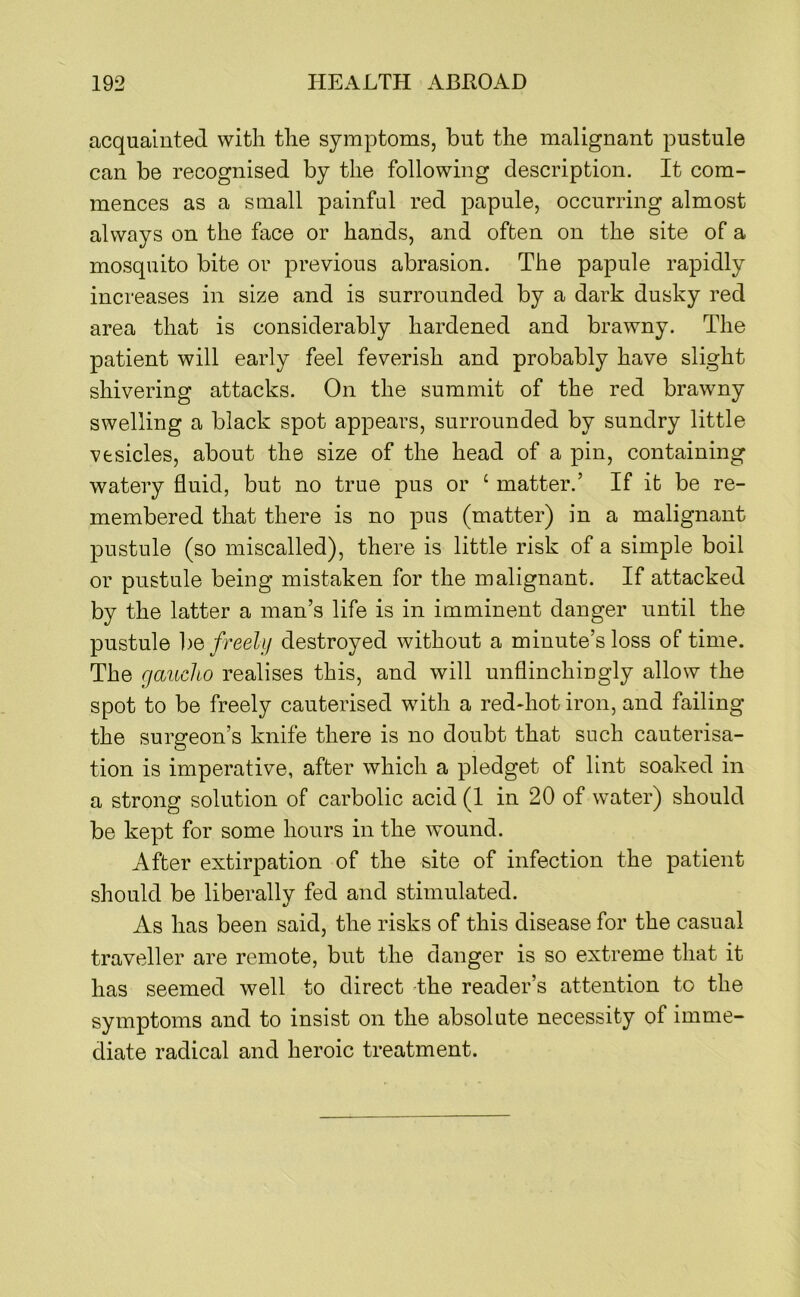 acquainted with the symptoms, but the malignant pustule can be recognised by the following description. It com- mences as a small painful red papule, occurring almost always on the face or hands, and often on the site of a mosquito bite or previous abrasion. The papule rapidly increases in size and is surrounded by a dark dusky red area that is considerably hardened and brawny. The patient will early feel feverish and probably have slight shivering attacks. On the summit of the red brawny swelling a black spot appears, surrounded by sundry little vesicles, about the size of the head of a pin, containing watery fluid, but no true pus or ‘ matter.’ If it be re- membered that there is no pus (matter) in a malignant pustule (so miscalled), there is little risk of a simple boil or pustule being mistaken for the malignant. If attacked by the latter a man’s life is in imminent danger until the pustule ])e freely destroyed without a minute’s loss of time. The gaucho realises this, and will unflinchingly allow the spot to be freely cauterised with a red-hot iron, and failing the surgeon’s knife there is no doubt that such cauterisa- tion is imperative, after which a pledget of lint soaked in a strong solution of carbolic acid (1 in 20 of water) should be kept for some hours in the wound. After extirpation of the site of infection the patient should be liberally fed and stimulated. As has been said, the risks of this disease for the casual traveller are remote, but the danger is so extreme that it has seemed well to direct the reader’s attention to the symptoms and to insist on the absolute necessity of imme- diate radical and heroic treatment.