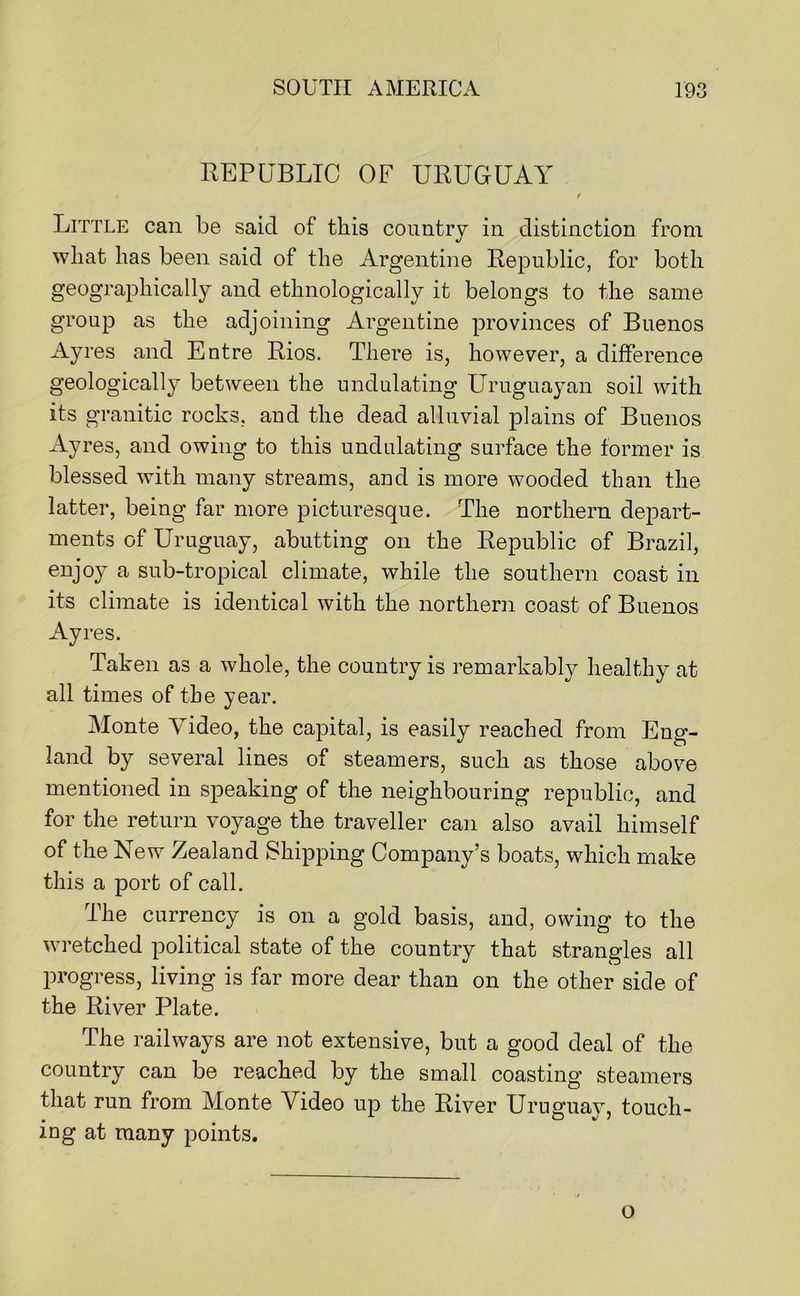 REPUBLIC OF URUGUAY t Little can be said of this country in distinction from what has been said of the Argentine Republic, for both geographically and ethnologically it belongs to the same group as the adjoining Argentine provinces of Buenos Ayres and Entre Rios. There is, however, a difference geologically between the undulating Uruguayan soil with its granitic rocks, and the dead alluvial plains of Buenos Ayres, and owing to this undulating surface the former is blessed with many streams, and is more wooded than the latter, being far more picturesque. The northern depart- ments of Uruguay, abutting on the Republic of Brazil, enjoy a sub-tropical climate, while the southern coast in its climate is identical with the northern coast of Buenos Ayres. Taken as a whole, the country is remarkabl}?' healthy at all times of the year. Monte Video, the capital, is easily reached from Eng- land by several lines of steamers, such as those above mentioned in speaking of the neighbouring republic, and for the return voyage the traveller can also avail himself of the New Zealand Shipping Company’s boats, which make this a port of call. The currency is on a gold basis, and, owing to the wretched political state of the country that strangles all progress, living is far more dear than on the other side of the River Plate. The railways are not extensive, but a good deal of the country can be reached by the small coasting steamers that run from Monte Video up the River Uruguay, touch- ing at many points. o