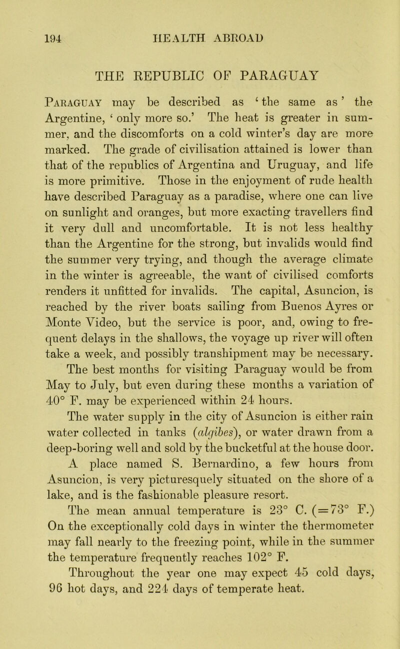 THE REPUBLIC OE PARAGUAY Paraguay may be described as ‘ the same as ’ the Argentine, ‘ only more so.’ The heat is greater in sum- mer, and the discomforts on a cold winter’s day are more marked. The grade of civilisation attained is lower than that of the republics of Argentina and Uruguay, and life is more primitive. Those in the enjoyment of rude health have described Paraguay as a paradise, where one can live on sunlight and oranges, but more exacting travellers find it very dull and uncomfortable. It is not less healthy than the Argentine for the strong, but invalids would find the summer very trying, and though the average climate in the winter is agreeable, the want of civilised comforts renders it unfitted for invalids. The capital, Asuncion, is reached by the river boats sailing from Buenos Ayres or Monte Video, but the service is poor, and, owing to fre- quent delays in the shallows, the voyage up river will often take a week, and possibly transhipment may be necessary. The best months for visiting Paraguay would be from May to July, but even during these months a variation of 40° F. may be experienced within 24 hours. The water supply in the city of Asuncion is either rain water collected in tanks (^algibes), or water drawn from a deep-boring well and sold by the bucketful at the house door. A place named S. Bernardino, a few hours from Asuncion, is very picturesquely situated on the shore of a lake, and is the fashionable pleasure resort. The mean annual temperature is 23° C. (=73° F.) On the exceptionally cold days in winter the thermometer may fall nearly to the freezing point, while in the summer the temperature frequently reaches 102° F. Throughout the year one may expect 45 cold days, 96 hot days, and 224 days of temperate heat.