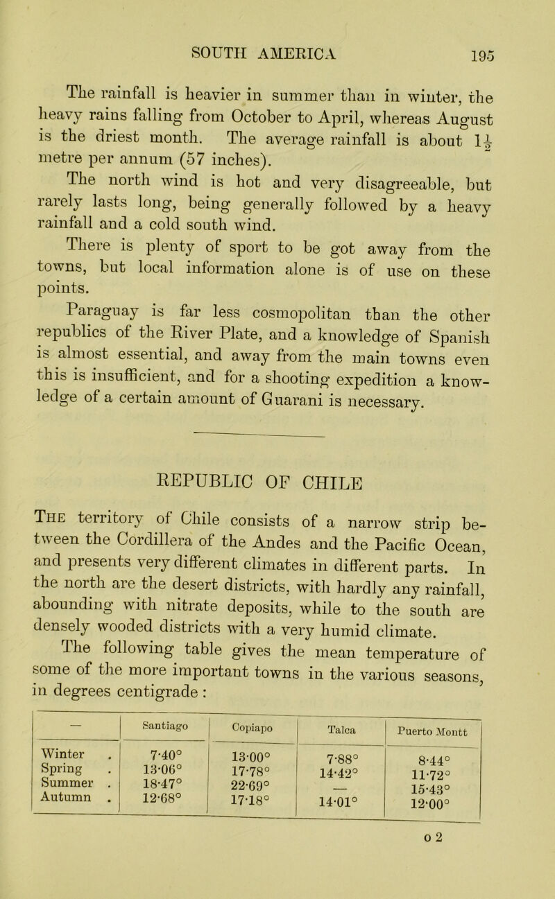 Tlie rainfall is heavier in summer than in winter, the heavy rains falling from October to April, whereas August is the driest month. The average rainfall is about metre per annum (57 inches). The north wind is hot and very disagreeable, but rarely lasts long, being generally followed by a heavy rainfall and a cold south wind. There is plenty of sport to be got away from the towns, but local information alone is of use on these points. Paraguay is far less cosmopolitan than the other lepublics of the Eiver Plate, and a knowledge of Spanish is almost essential, and away from the main towns even thib is insufficient, and for a shooting expedition a know- ledge of a certain amount of G uarani is necessary. REPUBLIC OF CHILE The territory of Chile consists of a narrow strip be- tween the Cordillera of the Andes and the Pacific Ocean, and presents very different climates in different parts. In the noith aie the desert districts, with hardly any rainfall, abounding with nitrate deposits, while to the south are densely wooded districts with a very humid climate. The following table gives the mean temperature of some of the more important towns in the various seasons, in degrees centigrade : — Santiago Copiapo Talca Puerto Moutt Winter Spring Summer . Autumn 7-40° 13-06° 18-47° 12-68° 13-00° 17-78° 22-69° 17-18° 7-88° 14-42° 14-01° 8-44° 11-72° 15-43° 12‘00°