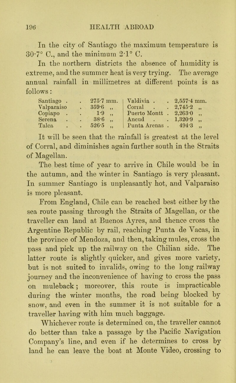 In the city of Santiago the maximum temperature is 30’7° 0., and the minimum 2‘1° C. In the northern districts the absence of humidity is extreme, and the summer heat is very trying. The average annual rainfall in millimetres at different points is as follows : Santiago . 275-7 mm. Valdivia . 2,557-4 mm. Valparaiso . 359-6 „ Corral 2,745-2 n Copiapo . 1-9 „ Puerto Montt . 2,263-0 Serena 38-6 „ Ancud 1,320-9 ) > Talca . 526-5 „ Punta Arenas . 494-3 ?> It will be seen that the rainfall is greatest at the level of Corral, and diminishes again further south in the Straits of Magellan. The best time of year to arrive in Chile would be in the autumn, and the winter in Santiago is very pleasant. In summer Santiago is unpleasant^ hot, and Valparaiso is more pleasant. From England, Chile can be reached best either by the sea route passing through the Straits of Magellan, or the traveller can land at Buenos Ayres, and thence cross the Argentine Hepublic by rail, reaching Punta de Vacas, in the province of Mendoza, and then, taking mules, cross the pass and pick up the railway on the Chilian side. The latter route is slightly quicker, and gives more variety, but is not suited to invalids, owing to the long railway journey and the inconvenience of having to cross the pass on muleback; moreover, this route is impracticable during the winter months, the road being blocked by snow, and even in the summer it is not suitable for a traveller having with him much baggage. Whichever route is determined on, the traveller cannot do better than take a passage by the Pacific Navigation Company’s line, and even if he determines to cross by land he can leave the boat at Monte Video, crossing to