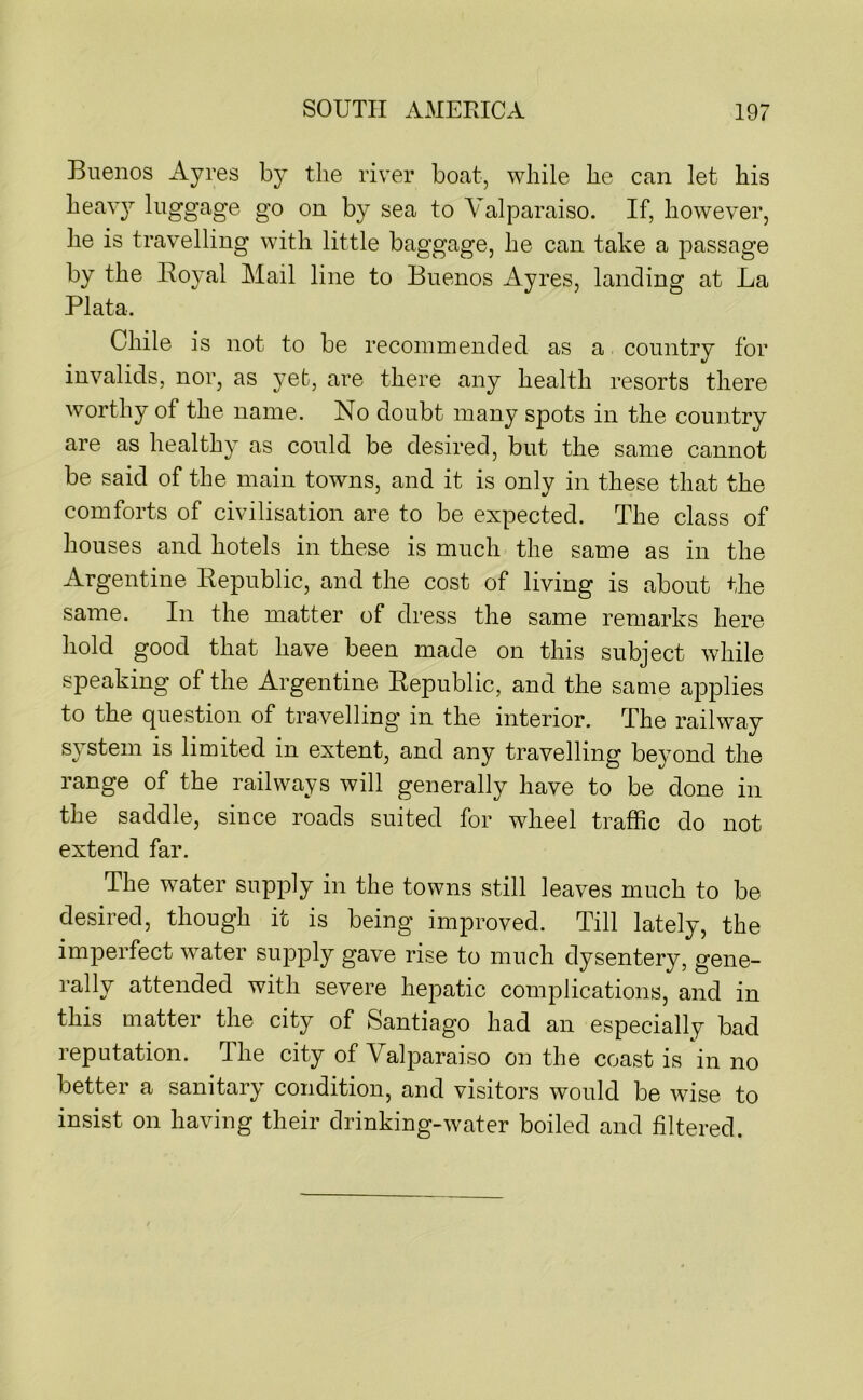 Buenos Ayres by the river boat, while he can let his heav}^ luggage go on by sea to Valparaiso. If, however, he is travelling with little baggage, he can take a passage by the Royal Mail line to Buenos Ayres, landing at La Plata. Chile is not to be recommended as a country for invalids, nor, as yet, are there any health resorts there worthy of the name. No doubt many spots in the country are as healthy as could be desired, but the same cannot be said of the main towns, and it is only in these that the comforts of civilisation are to be expected. The class of houses and hotels in these is much the same as in the Argentine Republic, and the cost of living is about the same. In the matter of dress the same remarks here hold good that have been made on this subject while speaking of the Argentine Republic, and the same applies to the question of travelling in the interior. The railway system is limited in extent, and any travelling beyond the range of the railways will generally have to be done in the saddle, since roads suited for wheel traffic do not extend far. The water supply in the towns still leaves much to be desired, though it is being improved. Till lately, the imperfect water supply gave rise to much dysentery, gene- ^ t li severe hepatic complications, and in this matter the city of Santiago had an especially bad reputation. The city of Valparaiso on the coast is in no better a sanitary condition, and visitors would be wise to insist on having their drinking-water boiled and filtered.