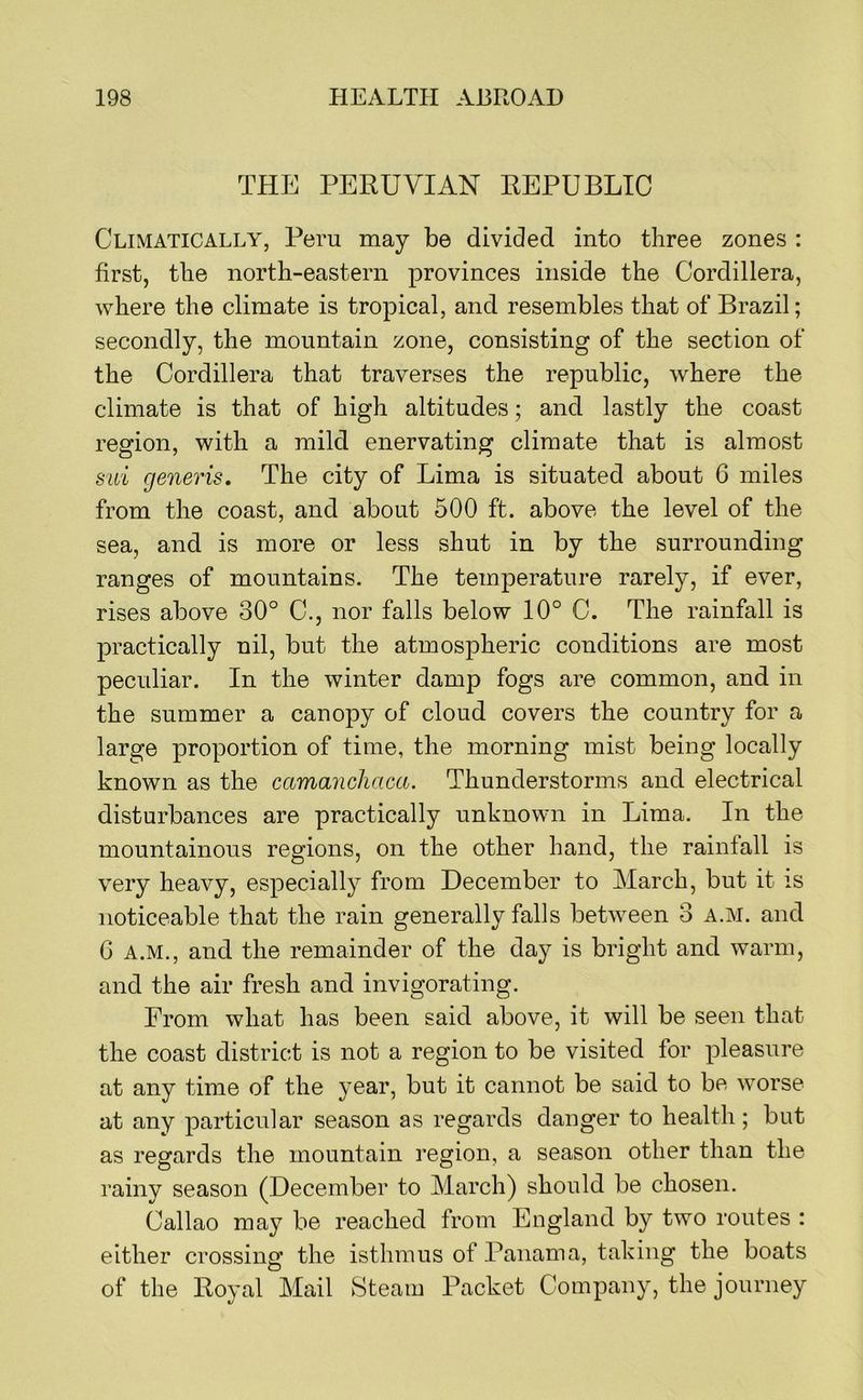THE PERUVIAN REPUBLIC Climatically, Peru may be divided into three zones : first, the north-eastern provinces inside the Cordillera, where the climate is tropical, and resembles that of Brazil; secondly, the mountain zone, consisting of the section of the Cordillera that traverses the republic, where the climate is that of high altitudes; and lastly the coast region, with a mild enervating climate that is almost sui generis. The city of Lima is situated about 6 miles from the coast, and about 500 ft. above the level of the sea, and is more or less shut in by the surrounding ranges of mountains. The temperature rarely, if ever, rises above 30° C., nor falls below 10° C. The rainfall is practically nil, but the atmospheric conditions are most peculiar. In the winter damp fogs are common, and in the summer a canopy of cloud covers the country for a large proportion of time, the morning mist being locally known as the camanchaca. Thunderstorms and electrical disturbances are practically unknown in Lima. In the mountainous regions, on the other hand, the rainfall is very heavy, especially from December to March, but it is noticeable that the rain generally falls between 3 a.m. and G A.M., and the remainder of the day is bright and warm, and the air fresh and invigorating. From what has been said above, it will be seen that the coast district is not a region to be visited for pleasure at any time of the year, but it cannot be said to be worse at any particular season as regards danger to health; but as regards the mountain region, a season other than the rainy season (December to March) should be chosen. Callao may be reached from England by two routes : either crossing the isthmus of Panama, taking the boats of the Royal Mail Steam Packet Company, the journey