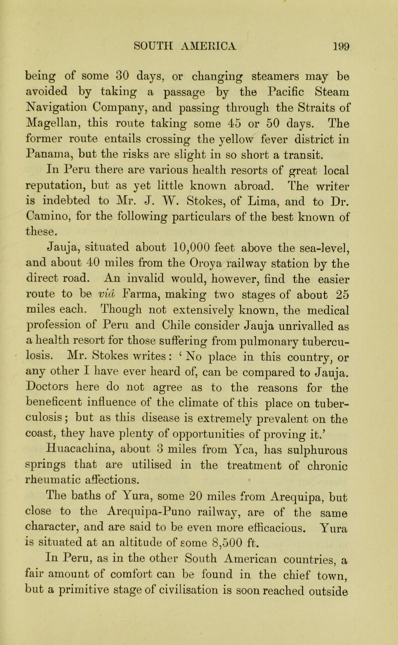 being of some 30 days, or changing steamers may be avoided by taking a passage by the Pacific Steam Navigation Company, and passing through the Straits of Magellan, this route taking some 45 or 50 days. The former route entails crossing the yellow fever district in Panama, but the risks are slight in so short a transit. In Peru there are various health resorts of great local reputation, but as yet little known abroad. The writer is indebted to Mr. J. W. Stokes, of Lima, and to Dr. Camino, for the following particulars of the best known of these. Jauja, situated about 10,000 feet above the sea-level, and about 40 miles from the Oroya railway station by the direct road. An invalid would, however, find the easier route to be via Parma, making two stages of about 25 miles each. Though not extensively known, the medical profession of Peru and Chile consider Jauja unrivalled as a health resort for those suffering from pulmonary tubercu- losis. Mr. Stokes writes: ‘No place in this country, or any other I have ever heard of, can be compared to Jauja. Doctors here do not agree as to the reasons for the beneficent influence of the climate of this place on tuber- culosis ; but as this disease is extremely prevalent on the coast, they have plenty of opportunities of proving it.’ Huacachina, about 3 miles from Yea, has sulphurous springs that are utilised in the treatment of chronic rheumatic affections. The baths of Yura, some 20 miles from Arequipa, but close to the Arequipa-Puno railway, are of the same character, and are said to be even more efficacious. Yura is situated at an altitude of some 8,500 ft. In Peru, as in the other South American countries, a fair amount of comfort can be found in the chief town, but a primitive stage of civilisation is soon reached outside