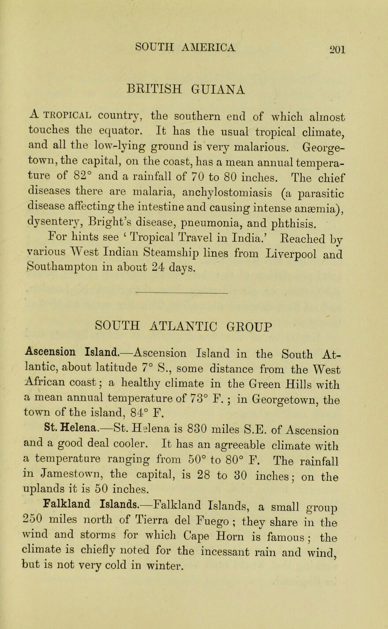 BRITISH GUIANA A TROPICAL country, the southern end of which almost touches the equator. It has the usual tropical climate, and all the low-lying ground is very malarious. George- town, the capital, on the coast, has a mean annual tempera- ture of 82° and a rainfall of 70 to 80 inches. The chief diseases there are malaria, anchylostomiasis (a parasitic disease affecting the intestine and causing intense aneemia), dysenteiy, Bright’s disease, pneumonia, and phthisis. For hints see ‘ Tropical Travel in India.’ Reached by various est Indian Steamship lines from Liverpool and Southampton in about 24 days. SOUTH ATLANTIC GROUP Ascension Island.—Ascension Island in the South At- lantic, about latitude 7° S., some distance from the West African coast; a healthy climate in the Green Hills with a mean annual temperature of 73° F. ; in Georgetown, the town of the island, 84° F. St. Helena. St. Helena is 830 miles S.E. of Ascensiou and a good deal cooler. It has an agreeable climate with a temperature ranging from 50° to 80° F. The rainfall in Jamestown, the capital, is 28 to 30 inches; on the uplands it is 50 inches. Falkland Islands. Falkland Islands, a small group 250 miles north of Tierra del Fuego ; they share in the wind and storms for which Cape Horn is famous; the climate is chiefly noted for the incessant rain and wind, but is not very cold in winter.