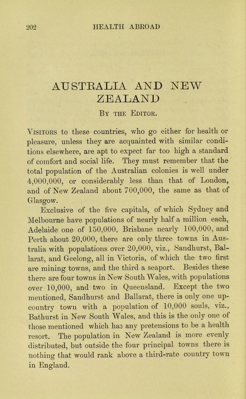AUSTEALIA AND NEW ZEALAND By the Editok. ViSiTOKS to these countries, who go either for health or pleasure, unless they are acquainted with similar condi- tions elsewhere, are apt to expect far too high a standard of comfort and social life. They must remember that the total population of the Australian colonies is well under 4,000,000, or considerably less than that of London, and of New Zealand about 700,000, the same as that of Crlasgow. Exclusive of the five capitals, of which Sydney and Melbourne have populations of nearly half a million each, Adelaide one of 150,000, Brisbane nearly 100,000, and Perth about 20,000, there are only three towns in Aus- tralia with populations over 20,000, viz., Sandhurst, Bal- larat, and Geelong, all in Victoria, of which the two first are mining towns, and the third a seaport. Besides these there are four towns in New South Wales, with populations over 10,000, and two in Queensland. Except the two mentioned, Sandhurst and Ballarat, there is only one up- country town with a population of 10,000 souls, viz., Bathurst in New South Wales, and this is the only one ot those mentioned which has any pretensions to be a health resort. The population in New Zealand is more evenly distributed, but outside the four principal towns there is nothing that would rank above a third-rate country town in England.