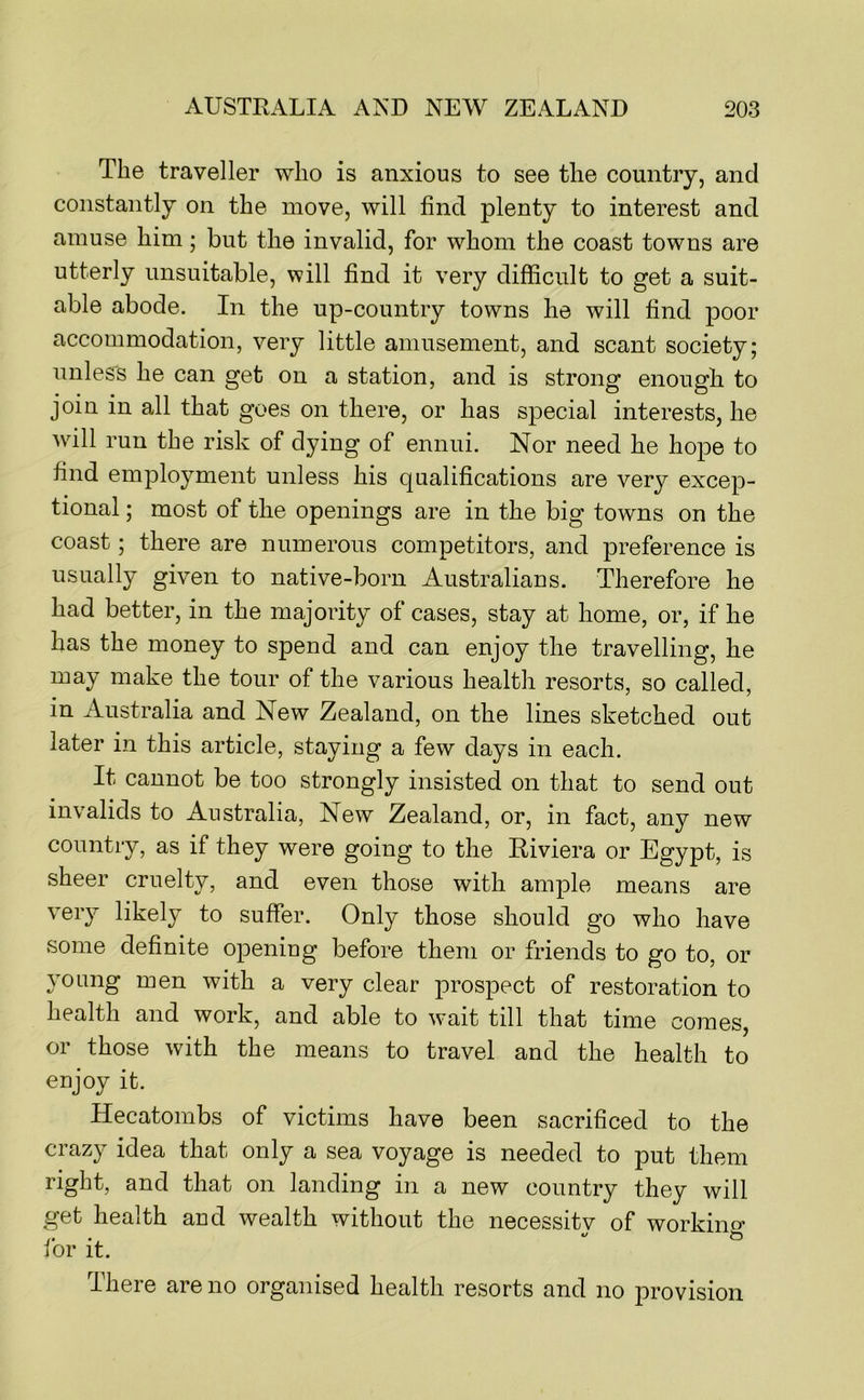 The traveller who is anxious to see the country, and constantly on the move, will find plenty to interest and amuse him; but the invalid, for whom the coast towns are utterly unsuitable, will find it very difficult to get a suit- able abode. In the up-country towns he will find poor accommodation, very little amusement, and scant society; unless he can get on a station, and is strong enough to join in all that goes on there, or has special interests, he will run the risk of dying of ennui. Nor need he hope to find employment unless his qualifications are very excep- tional ; most of the openings are in the big towns on the coast; there are numerous competitors, and preference is usually given to native-born Australians. Therefore he had better, in the majority of cases, stay at home, or, if he has the money to spend and can enjoy the travelling, he may make the tour of the various health resorts, so called, in Australia and New Zealand, on the lines sketched out later in this article, staying a few days in each. It cannot be too strongly insisted on that to send out invalids to Australia, New Zealand, or, in fact, any new country, as if they were going to the Riviera or Egypt, is sheer cruelty, and even those with ample means are very likely to suffer. Only those should go who have some definite opening before them or friends to go to, or young men with a very clear prospect of restoration to health and work, and able to w'ait till that time comes, or those with the means to travel and the health to enjoy it. Hecatombs of victims have been sacrificed to the crazy idea that only a sea voyage is needed to put them right, and that on landing in a new country they will get health and wealth without the necessity of working for it. There are no organised health resorts and no provision