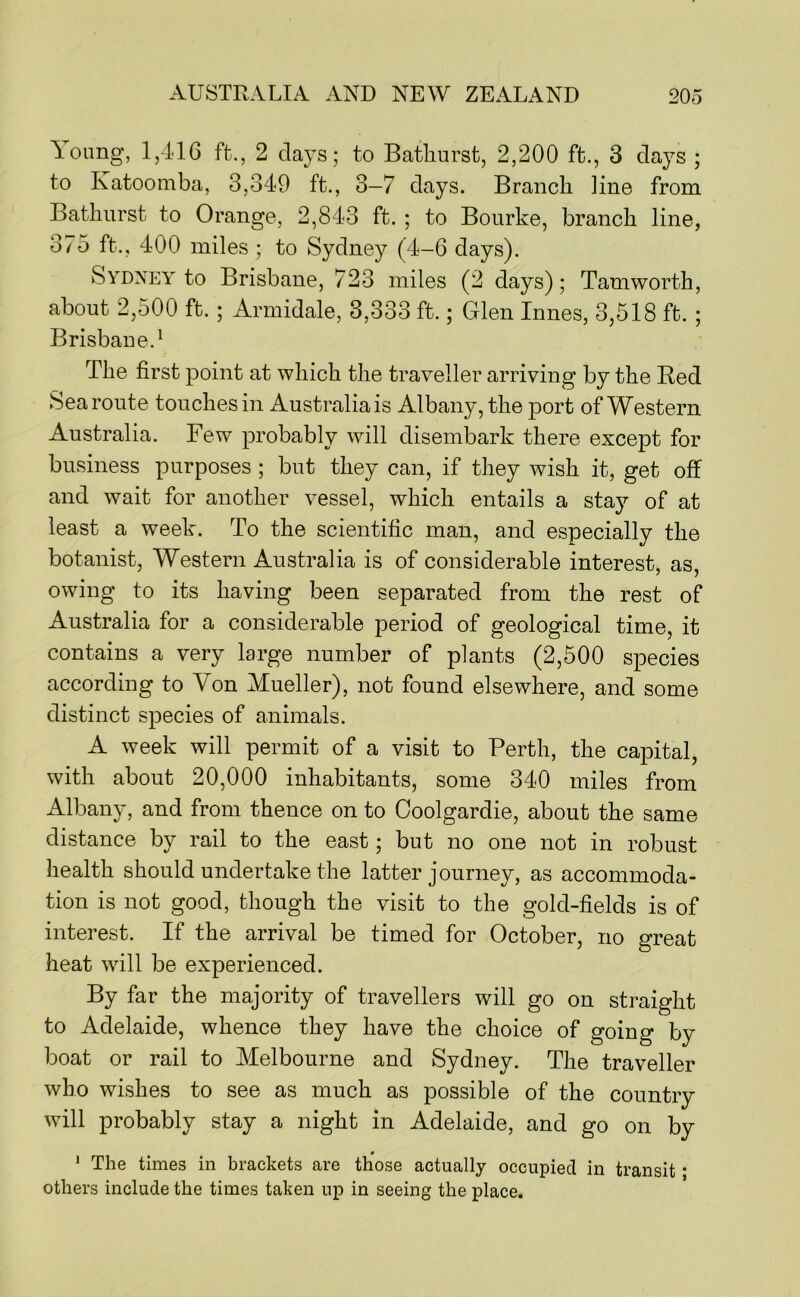 A^oung, 1,416 ft., 2 clays; to Bathurst, 2,200 ft., 3 days ; to Katoomba, 3,349 ft., 3—7 days. Branch line from Bathurst to Orange, 2,843 ft. ; to Bourke, branch line, 375 ft., 400 miles ; to Sydney (4-6 days). Sydney to Brisbane, 723 miles (2 days); Tamworth, about 2,500 ft.; Armidale, 3,333 ft.; Glen Innes, 3,518 ft. ; Brisbane.^ The first point at which the traveller arriving by the Red Sea route touches in Australia is Albany, the port of Western Australia. Few probably will disembark there except for business purposes ; but they can, if they wish it, get off and wait for another vessel, which entails a stay of at least a week. To the scientific man, and especially the botanist. Western Australia is of considerable interest, as, owing to its having been separated from the rest of Australia for a considerable period of geological time, it contains a very large number of plants (2,500 species according to Von Mueller), not found elsewhere, and some distinct species of animals. A week will permit of a visit to Perth, the capital, with about 20,000 inhabitants, some 340 miles from Albany, and from thence on to Ooolgardie, about the same distance by rail to the east; but no one not in robust health should undertake the latter journey, as accommoda- tion is not good, though the visit to the gold-fields is of interest. If the arrival be timed for October, no great heat will be experienced. By far the majority of travellers will go on straight to Adelaide, whence they have the choice of going by boat or rail to Melbourne and Sydney. The traveller who wishes to see as much as possible of the country will probably stay a night in Adelaide, and go on by ' The times in brackets are those actually occupied in transit * others include the times taken up in seeing the place.