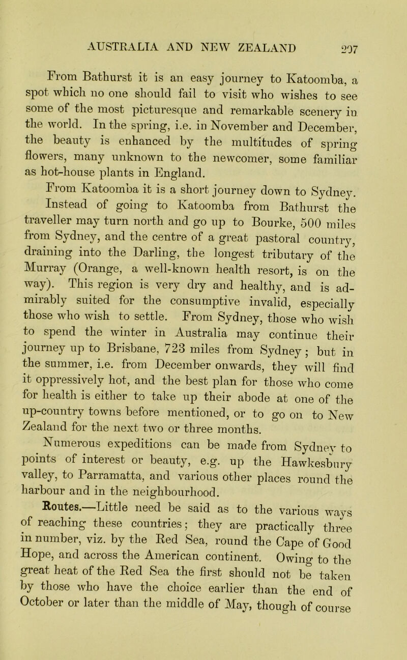 From Bathurst it is an easy journey to Katoomba, a spot which no one should fail to visit who wishes to see some of the most picturesque and remarkable scenery in the world. In the spring, i.e. in November and December, the beauty is enhanced by the multitudes of spring flowers, many unknown to the newcomer, some familiar as hot-house plants in England. From Katoomba it is a short journey down to Sydney. Instead of going to Katoomba from Bathurst the traveller may turn north and go up to Bourke, 500 miles from Sydney, and the centre of a great pastoral country, draining into the Darling, the longest tributary of the Murray (Orange, a well-known health resort, is on the way). This region is very dry and healthy, and is ad- mirably suited for the consum23tive invalid, especiallv those who wish to settle. From Sydney, those who wish to spend the winter in Australia may continue their journey up to Brisbane, 723 miles from Sydney* but in the summer, i.e. from December onwards, they will find it oppressively hot, and the best plan for those who come for health is either to take up their abode at one of the up-country towns before mentioned, or to go on to New Zealand for the next two or three months. Numerous expeditions can be made from. Sydnev to points of interest or beauty, e.g. up the Hawkesbnry valley, to Parramatta, and various other places round the harbour and in the neighbourhood. Routes,—Little need be said as to the various ways of reaching these countries; they are practically three in number, viz. by the Red Sea, round the Cape of Good Hope, and across the American continent. Owing to the great heat of the Red Sea the first should not be taken by those who have the choice earlier than the end of October or later than the middle of May, though of course