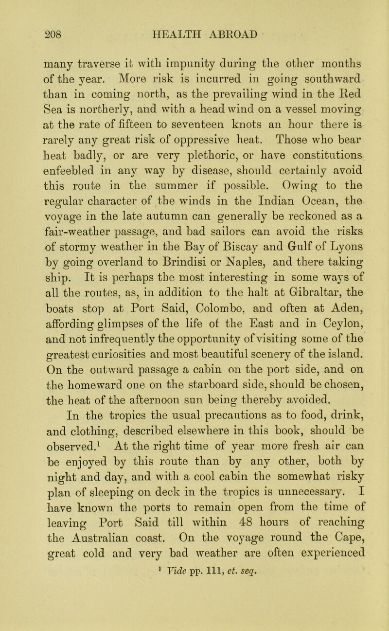 many traverse it with impunity during the other months of the year. More risk is incurred in going southward than in coming north, as the prevailing wind in the Red Sea is northerly, and with a head wind on a vessel moving at the rate of fifteen to seventeen knots an hour there is rarely any great risk of oppressive heat. Those who bear heat badly, or are very plethoric, or have constitutions enfeebled in any way by disease, should certainly avoid this route in the summer if possible. Owing to the regular character of the winds in the Indian Ocean, the voyage in the late autumn can generally be reckoned as a fair-weather passage, and bad sailors can avoid the risks of stormy w^eather in the Bay of Biscay and Gulf of Lyons by going overland to Brindisi or Naples, and there taking ship. It is perhaps the most interesting in some ways of all the routes, as, in addition to the halt at Gibraltar, the boats stop at Port Said, Colombo, and often at Aden, affording glimpses of the life of the East and in Ceylon, and not infrequently the opportunity of visiting some of the greatest curiosities and most beautiful scenery of the island. On the outward passage a cabin on the port side, and on the homeward one on the starboard side, should be chosen, the heat of the afternoon sun being thereby avoided. In the tropics the usual precautions as to food, drink, and clothing, described elsewhere in this book, should be observed.^ At the right time of year more fresh air can be enjoyed by this route than by any other, both by night and day, and with a cool cabin the somewhat risky plan of sleeping on deck in the tropics is unnecessary. I have known the ports to remain open from the time of leaving Port Said till within 48 hours of reaching the Australian coast. On the vojmge round the Cape, great cold and very bad weather are often experienced Vide pp. Ill, ct. seq^. 1