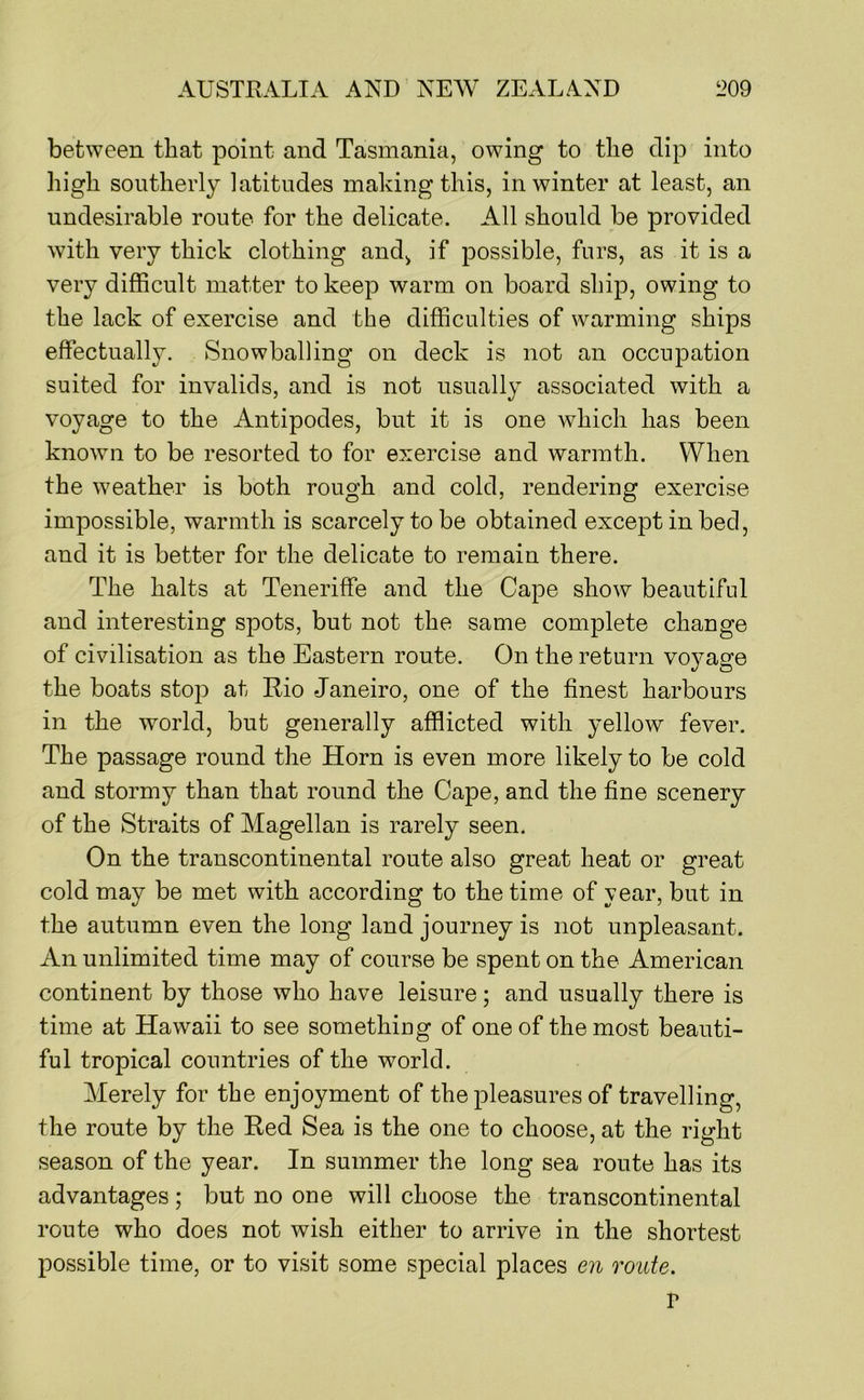 between that point and Tasmania, owing to the dip into high southerly latitudes making this, in winter at least, an undesirable route for the delicate. All should be provided with very thick clothing and, if possible, furs, as it is a very difficult matter to keep warm on board ship, owing to the lack of exercise and the difficulties of warming ships effectually. Snowballing on deck is not an occupation suited for invalids, and is not usually associated with a voyage to the Antipodes, but it is one which has been known to be resorted to for exercise and warmth. When the weather is both rough and cold, rendering exercise impossible, warmth is scarcely to be obtained except in bed, and it is better for the delicate to remain there. The halts at Teneriffe and the Cape show beautiful and interesting spots, but not the same complete change of civilisation as the Eastern route. On the return vojmge the boats stop at Rio Janeiro, one of the finest harbours in the world, but generally afflicted with yellow fever. The passage round the Horn is even more likely to be cold and stormy than that round the Cape, and the fine scenery of the Straits of Magellan is rarely seen. On the transcontinental route also great heat or great cold may be met with according to the time of year, but in the autumn even the long land journey is not unpleasant. An unlimited time may of course be spent on the American continent by those who have leisure; and usually there is time at Hawaii to see somethiug of one of the most beauti- ful tropical countries of the world. Merely for the enjoyment of the pleasures of travelling, the route by the Red Sea is the one to choose, at the right season of the year. In summer the long sea route has its advantages; but no oue will choose the transcontinental route who does not wish either to arrive in the shortest possible time, or to visit some special places en route. V