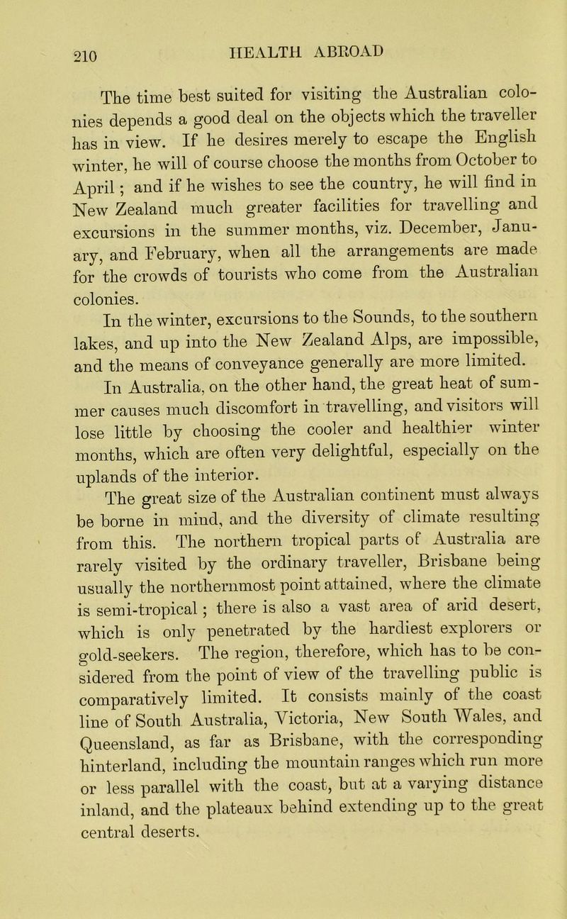 The time best suited for visiting the Australian colo- nies depends a good deal on the objects which the traveller has in view. If he desires merely to escape the English winter, he will of course choose the months from October to April; and if he wishes to see the country, he will find in New Zealand much greater facilities for travelling and excursions in the summer months, viz. December, Janu- ary, and February, when all the arrangements are made for the crowds of tourists who come from the Australian colonies. In the winter, excursions to the Sounds, to the southern lakes, and up into the New Zealand Alps, are impossible, and the means of conveyance generally are more limited. In Australia, on the other hand, the great heat of sum- mer causes much discomfort in travelling, and visitors will lose little by choosing the cooler and healthier winter months, which are often very delightful, especially on the uplands of the interior. The great size of the Australian continent must always be borne in mind, and the diversity of climate resulting from this. The northern tropical parts of Australia are rarely visited by the ordinary traveller, Brisbane being usually the northernmost point attained, where the climate is semi-tropical; there is also a vast area of arid desert, which is only penetrated by the hardiest explorers or gold-seekers. The region, therefore, which has to be con- sidered from the point of view of the travelling public is comparatively limited. It consists mainly of the coast line of South Australia, Victoria, New South Wales, and Queensland, as far as Brisbane, with the corresponding hinterland, including the mountain ranges which run more or less parallel with the coast, but at a varying distance inland, and the plateaux behind extending up to the great central deserts.