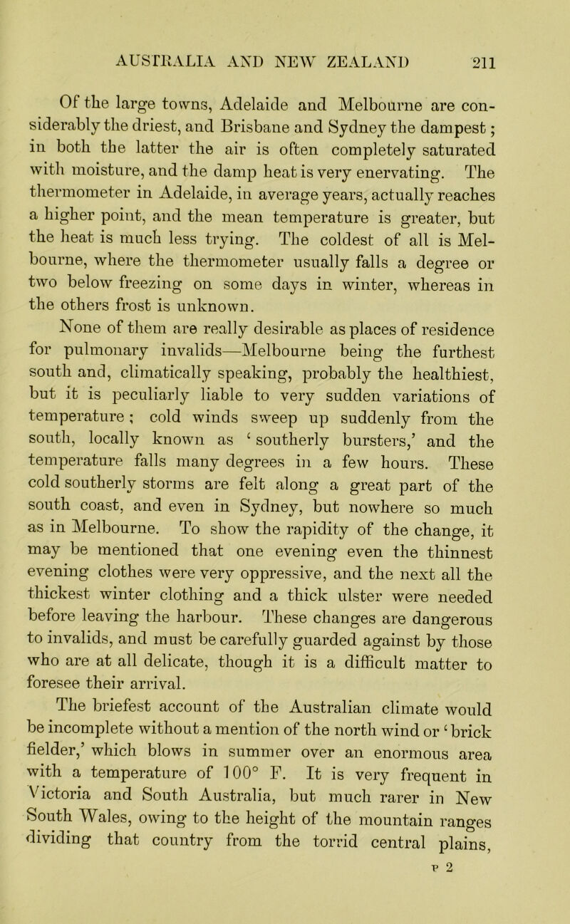 Of the large towns, Adelaide and Melbonrne are con- siderably the driest, and Brisbane and Sydney the dampest; in both the latter the air is often completely saturated with moisture, and the damp heat is very enervating. The thermometer in Adelaide, in average years, actually reaches a higher point, and the mean temperature is greater, but the heat is much less trying. The coldest of all is Mel- bourne, where the thermometer usually falls a degree or two below freezing on some days in winter, whereas in the others frost is unknown. None of them are really desirable as places of residence for pulmonary invalids—Melbourne being the furthest south and, climatically speaking, probably the healthiest, but it is peculiarly liable to very sudden variations of temperature; cold winds sweep up suddenly from the south, locally known as ‘ southerly bursters,’ and the temperature falls many degrees in a few hours. These cold southerly storms are felt along a great part of the south coast, and even in Sydney, but nowhere so much as in Melbourne. To show the rapidity of the change, it may be mentioned that one evening even the thinnest evening clothes were very oppressive, and the next all the thickest winter clothing and a thick ulster were needed before leaving the harbour. These changes are dangerous to invalids, and must be carefully guarded against by those who are at all delicate, though it is a difficult matter to foresee their arrival. The briefest account of the Australian climate would be incomplete without a mention of the north wind or ‘ brick fielder,’ which blows in summer over an enormous area with a temperature of 100° F. It is very frequent in Victoria and South Australia, but much rarer in New South Wales, owing to the height of the mountain ranges dividing that country from the torrid central plains.